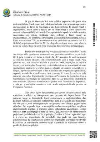 251
SENADO FEDERAL
Gabinete do Senador ANTONIO ANASTASIA
Praça dos Três Poderes – Senado Federal – Anexo II – Ala Senador Teotônio Vilela – Gabinete 23 – CEP 70165-900 – Brasília - DF
O que se observou foi uma política expansiva de gasto sem
sustentabilidade fiscal e sem a devida transparência, com o uso de operações
que passaram ao largo da legislação e das boas práticas de gestão fiscal e
orçamentária, assim como a recusa em se interromper o curso danoso dos
eventos pela autoridade máxima do País, que detinha o poder e as informações
necessárias, em última instância, para ordenar e fazer cessar as
irregularidades. Ao contrário, a Presidente as defendeu publicamente. Se não
fosse a atuação do TCU, os montantes ocultos poderiam ter passado dos R$
60 bilhões quitados ao final de 2015 e chegado a valores muito mais altos, a
ponto de jogar o País em uma crise financeira de proporções inimagináveis.
Importante frisar que este processo não trata de manobras fiscais
que teriam sido igualmente executadas em governos anteriores. A partir de
2014, pela primeira vez, desde a edição da LRF, decretos de suplementação
de créditos foram editados sem compatibilidade com a meta fiscal. Pela
primeira vez, em situação iniciada a partir de 2009, operações de crédito
ilegais com instituições financeiras controladas saíram da situação de atrasos
operacionais aceitáveis e curtos para a situação de atrasos sistemáticos e
longos, a ponto de envolverem cifras bilionárias em progressão significativa,
expondo a saúde fiscal do Estado a risco concreto. E, como decorrência, pela
primeira vez, sob a Constituição em vigor, o Presidente da República teve a
recomendação de rejeição de suas contas pelo TCU, e em decisão unânime de
seus ministros. São essas as razões pelas quais a atual Presidente da República,
e não os governantes anteriores, está sendo responsabilizada perante o
Congresso Nacional.
Três são as lições fundamentais que devem ser consideradas pela
sociedade brasileira ao acompanhar este processo de impeachment. Em
primeiro lugar, o descontrole fiscal compromete a sustentabilidade das
políticas públicas de serviços fundamentais para a sociedade, que nada mais
são do que a justa contraprestação do governo aos tributos pagos pelos
cidadãos. Em segundo lugar, o desequilíbrio das contas públicas amplia o
endividamento público e impacta vários indicadores econômicos (como
inflação, PIB, desemprego e taxa de juros), que, por sua vez, representarão
prejuízos à qualidade de vida da população. Por fim, o Poder Legislativo, que
é a caixa de ressonância da sociedade, não pode ter suas funções
constitucionais de fiscalização e controle do orçamento usurpadas pelo Poder
Executivo. A democracia também exige o controle da sociedade sobre a
gestão do dinheiro público.
SF/16863.10785-97385ebc387c183e20cd0438e215093776c47f6788Página:251/44102/08/201611:57:47
 
