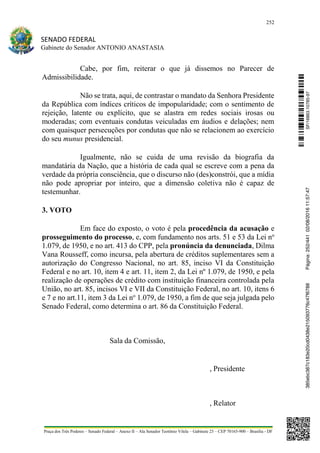 252
SENADO FEDERAL
Gabinete do Senador ANTONIO ANASTASIA
Praça dos Três Poderes – Senado Federal – Anexo II – Ala Senador Teotônio Vilela – Gabinete 23 – CEP 70165-900 – Brasília - DF
Cabe, por fim, reiterar o que já dissemos no Parecer de
Admissibilidade.
Não se trata, aqui, de contrastar o mandato da Senhora Presidente
da República com índices críticos de impopularidade; com o sentimento de
rejeição, latente ou explícito, que se alastra em redes sociais irosas ou
moderadas; com eventuais condutas veiculadas em áudios e delações; nem
com quaisquer persecuções por condutas que não se relacionem ao exercício
do seu munus presidencial.
Igualmente, não se cuida de uma revisão da biografia da
mandatária da Nação, que a história de cada qual se escreve com a pena da
verdade da própria consciência, que o discurso não (des)constrói, que a mídia
não pode apropriar por inteiro, que a dimensão coletiva não é capaz de
testemunhar.
3. VOTO
Em face do exposto, o voto é pela procedência da acusação e
prosseguimento do processo, e, com fundamento nos arts. 51 e 53 da Lei no
1.079, de 1950, e no art. 413 do CPP, pela pronúncia da denunciada, Dilma
Vana Rousseff, como incursa, pela abertura de créditos suplementares sem a
autorização do Congresso Nacional, no art. 85, inciso VI da Constituição
Federal e no art. 10, item 4 e art. 11, item 2, da Lei nº 1.079, de 1950, e pela
realização de operações de crédito com instituição financeira controlada pela
União, no art. 85, incisos VI e VII da Constituição Federal, no art. 10, itens 6
e 7 e no art.11, item 3 da Lei no
1.079, de 1950, a fim de que seja julgada pelo
Senado Federal, como determina o art. 86 da Constituição Federal.
Sala da Comissão,
, Presidente
, Relator
SF/16863.10785-97385ebc387c183e20cd0438e215093776c47f6788Página:252/44102/08/201611:57:47
 