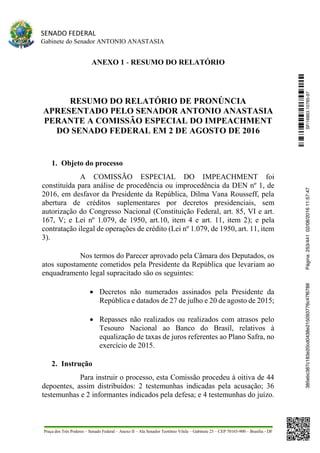 SENADO FEDERAL
Gabinete do Senador ANTONIO ANASTASIA
Praça dos Três Poderes – Senado Federal – Anexo II – Ala Senador Teotônio Vilela – Gabinete 23 – CEP 70165-900 – Brasília - DF
ANEXO 1 - RESUMO DO RELATÓRIO
RESUMO DO RELATÓRIO DE PRONÚNCIA
APRESENTADO PELO SENADOR ANTONIO ANASTASIA
PERANTE A COMISSÃO ESPECIAL DO IMPEACHMENT
DO SENADO FEDERAL EM 2 DE AGOSTO DE 2016
1. Objeto do processo
A COMISSÃO ESPECIAL DO IMPEACHMENT foi
constituída para análise de procedência ou improcedência da DEN nº 1, de
2016, em desfavor da Presidente da República, Dilma Vana Rousseff, pela
abertura de créditos suplementares por decretos presidenciais, sem
autorização do Congresso Nacional (Constituição Federal, art. 85, VI e art.
167, V; e Lei nº 1.079, de 1950, art.10, item 4 e art. 11, item 2); e pela
contratação ilegal de operações de crédito (Lei nº 1.079, de 1950, art. 11, item
3).
Nos termos do Parecer aprovado pela Câmara dos Deputados, os
atos supostamente cometidos pela Presidente da República que levariam ao
enquadramento legal supracitado são os seguintes:
 Decretos não numerados assinados pela Presidente da
República e datados de 27 de julho e 20 de agosto de 2015;
 Repasses não realizados ou realizados com atrasos pelo
Tesouro Nacional ao Banco do Brasil, relativos à
equalização de taxas de juros referentes ao Plano Safra, no
exercício de 2015.
2. Instrução
Para instruir o processo, esta Comissão procedeu à oitiva de 44
depoentes, assim distribuídos: 2 testemunhas indicadas pela acusação; 36
testemunhas e 2 informantes indicados pela defesa; e 4 testemunhas do juízo.
SF/16863.10785-97385ebc387c183e20cd0438e215093776c47f6788Página:253/44102/08/201611:57:47
 