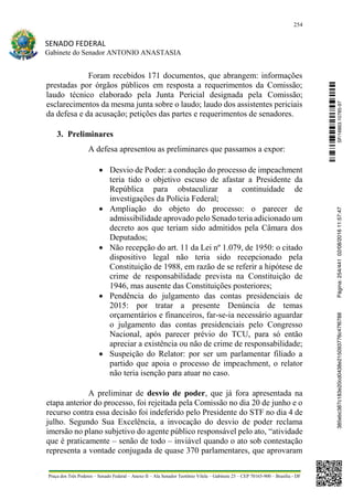 254
SENADO FEDERAL
Gabinete do Senador ANTONIO ANASTASIA
Praça dos Três Poderes – Senado Federal – Anexo II – Ala Senador Teotônio Vilela – Gabinete 23 – CEP 70165-900 – Brasília - DF
Foram recebidos 171 documentos, que abrangem: informações
prestadas por órgãos públicos em resposta a requerimentos da Comissão;
laudo técnico elaborado pela Junta Pericial designada pela Comissão;
esclarecimentos da mesma junta sobre o laudo; laudo dos assistentes periciais
da defesa e da acusação; petições das partes e requerimentos de senadores.
3. Preliminares
A defesa apresentou as preliminares que passamos a expor:
 Desvio de Poder: a condução do processo de impeachment
teria tido o objetivo escuso de afastar a Presidente da
República para obstaculizar a continuidade de
investigações da Polícia Federal;
 Ampliação do objeto do processo: o parecer de
admissibilidade aprovado pelo Senado teria adicionado um
decreto aos que teriam sido admitidos pela Câmara dos
Deputados;
 Não recepção do art. 11 da Lei nº 1.079, de 1950: o citado
dispositivo legal não teria sido recepcionado pela
Constituição de 1988, em razão de se referir a hipótese de
crime de responsabilidade prevista na Constituição de
1946, mas ausente das Constituições posteriores;
 Pendência do julgamento das contas presidenciais de
2015: por tratar a presente Denúncia de temas
orçamentários e financeiros, far-se-ia necessário aguardar
o julgamento das contas presidenciais pelo Congresso
Nacional, após parecer prévio do TCU, para só então
apreciar a existência ou não de crime de responsabilidade;
 Suspeição do Relator: por ser um parlamentar filiado a
partido que apoia o processo de impeachment, o relator
não teria isenção para atuar no caso.
A preliminar de desvio de poder, que já fora apresentada na
etapa anterior do processo, foi rejeitada pela Comissão no dia 20 de junho e o
recurso contra essa decisão foi indeferido pelo Presidente do STF no dia 4 de
julho. Segundo Sua Excelência, a invocação do desvio de poder reclama
imersão no plano subjetivo do agente público responsável pelo ato, “atividade
que é praticamente – senão de todo – inviável quando o ato sob contestação
representa a vontade conjugada de quase 370 parlamentares, que aprovaram
SF/16863.10785-97385ebc387c183e20cd0438e215093776c47f6788Página:254/44102/08/201611:57:47
 