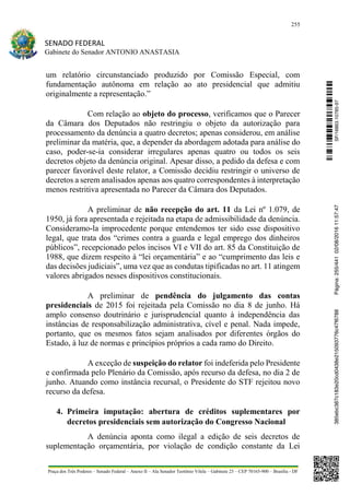 255
SENADO FEDERAL
Gabinete do Senador ANTONIO ANASTASIA
Praça dos Três Poderes – Senado Federal – Anexo II – Ala Senador Teotônio Vilela – Gabinete 23 – CEP 70165-900 – Brasília - DF
um relatório circunstanciado produzido por Comissão Especial, com
fundamentação autônoma em relação ao ato presidencial que admitiu
originalmente a representação.”
Com relação ao objeto do processo, verificamos que o Parecer
da Câmara dos Deputados não restringiu o objeto da autorização para
processamento da denúncia a quatro decretos; apenas considerou, em análise
preliminar da matéria, que, a depender da abordagem adotada para análise do
caso, poder-se-ia considerar irregulares apenas quatro ou todos os seis
decretos objeto da denúncia original. Apesar disso, a pedido da defesa e com
parecer favorável deste relator, a Comissão decidiu restringir o universo de
decretos a serem analisados apenas aos quatro correspondentes à interpretação
menos restritiva apresentada no Parecer da Câmara dos Deputados.
A preliminar de não recepção do art. 11 da Lei nº 1.079, de
1950, já fora apresentada e rejeitada na etapa de admissibilidade da denúncia.
Consideramo-la improcedente porque entendemos ter sido esse dispositivo
legal, que trata dos “crimes contra a guarda e legal emprego dos dinheiros
públicos”, recepcionado pelos incisos VI e VII do art. 85 da Constituição de
1988, que dizem respeito à “lei orçamentária” e ao “cumprimento das leis e
das decisões judiciais”, uma vez que as condutas tipificadas no art. 11 atingem
valores abrigados nesses dispositivos constitucionais.
A preliminar de pendência do julgamento das contas
presidenciais de 2015 foi rejeitada pela Comissão no dia 8 de junho. Há
amplo consenso doutrinário e jurisprudencial quanto à independência das
instâncias de responsabilização administrativa, cível e penal. Nada impede,
portanto, que os mesmos fatos sejam analisados por diferentes órgãos do
Estado, à luz de normas e princípios próprios a cada ramo do Direito.
A exceção de suspeição do relator foi indeferida pelo Presidente
e confirmada pelo Plenário da Comissão, após recurso da defesa, no dia 2 de
junho. Atuando como instância recursal, o Presidente do STF rejeitou novo
recurso da defesa.
4. Primeira imputação: abertura de créditos suplementares por
decretos presidenciais sem autorização do Congresso Nacional
A denúncia aponta como ilegal a edição de seis decretos de
suplementação orçamentária, por violação de condição constante da Lei
SF/16863.10785-97385ebc387c183e20cd0438e215093776c47f6788Página:255/44102/08/201611:57:47
 
