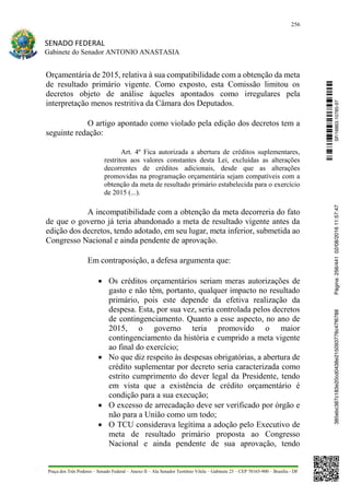 256
SENADO FEDERAL
Gabinete do Senador ANTONIO ANASTASIA
Praça dos Três Poderes – Senado Federal – Anexo II – Ala Senador Teotônio Vilela – Gabinete 23 – CEP 70165-900 – Brasília - DF
Orçamentária de 2015, relativa à sua compatibilidade com a obtenção da meta
de resultado primário vigente. Como exposto, esta Comissão limitou os
decretos objeto de análise àqueles apontados como irregulares pela
interpretação menos restritiva da Câmara dos Deputados.
O artigo apontado como violado pela edição dos decretos tem a
seguinte redação:
Art. 4º Fica autorizada a abertura de créditos suplementares,
restritos aos valores constantes desta Lei, excluídas as alterações
decorrentes de créditos adicionais, desde que as alterações
promovidas na programação orçamentária sejam compatíveis com a
obtenção da meta de resultado primário estabelecida para o exercício
de 2015 (...).
A incompatibilidade com a obtenção da meta decorreria do fato
de que o governo já teria abandonado a meta de resultado vigente antes da
edição dos decretos, tendo adotado, em seu lugar, meta inferior, submetida ao
Congresso Nacional e ainda pendente de aprovação.
Em contraposição, a defesa argumenta que:
 Os créditos orçamentários seriam meras autorizações de
gasto e não têm, portanto, qualquer impacto no resultado
primário, pois este depende da efetiva realização da
despesa. Esta, por sua vez, seria controlada pelos decretos
de contingenciamento. Quanto a esse aspecto, no ano de
2015, o governo teria promovido o maior
contingenciamento da história e cumprido a meta vigente
ao final do exercício;
 No que diz respeito às despesas obrigatórias, a abertura de
crédito suplementar por decreto seria caracterizada como
estrito cumprimento do dever legal da Presidente, tendo
em vista que a existência de crédito orçamentário é
condição para a sua execução;
 O excesso de arrecadação deve ser verificado por órgão e
não para a União como um todo;
 O TCU considerava legítima a adoção pelo Executivo de
meta de resultado primário proposta ao Congresso
Nacional e ainda pendente de sua aprovação, tendo
SF/16863.10785-97385ebc387c183e20cd0438e215093776c47f6788Página:256/44102/08/201611:57:47
 