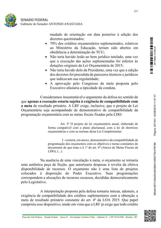 257
SENADO FEDERAL
Gabinete do Senador ANTONIO ANASTASIA
Praça dos Três Poderes – Senado Federal – Anexo II – Ala Senador Teotônio Vilela – Gabinete 23 – CEP 70165-900 – Brasília - DF
mudado de orientação em data posterior à edição dos
decretos questionados;
 70% dos créditos orçamentários suplementados, relativos
ao Ministério da Educação, teriam sido abertos em
obediência a determinação do TCU;
 Não teria havido lesão ao bem jurídico tutelado, uma vez
que a execução das ações suplementadas foi inferior às
dotações originais da Lei Orçamentária de 2015;
 Não teria havido dolo da Presidente, uma vez que a edição
dos decretos foi precedida de pareceres técnicos e jurídicos
que indicavam sua regularidade;
 A aprovação pelo Congresso da meta proposta pelo
Executivo afastaria a tipicidade da conduta.
Consideramos insustentável o argumento da defesa no sentido de
que apenas a execução estaria sujeita à exigência de compatibilidade com
a meta de resultado primário. A LRF exige, inclusive, que o projeto de Lei
Orçamentária seja acompanhado de demonstrativo de compatibilidade da
programação orçamentária com as metas fiscais fixadas pela LDO:
Art. 5º O projeto de lei orçamentária anual, elaborado de
forma compatível com o plano plurianual, com a lei de diretrizes
orçamentárias e com as normas desta Lei Complementar:
I - conterá, em anexo, demonstrativo da compatibilidade da
programação dos orçamentos com os objetivos e metas constantes do
documento de que trata o § 1º do art. 4º (Anexo de Metas Fiscais da
LDO); (...).
Na ausência de uma vinculação à meta, o orçamento se tornaria
uma autêntica peça de ficção, que autorizaria despesas à revelia da efetiva
disponibilidade de recursos. O orçamento não é uma lista de projetos
colocados à disposição do Poder Executivo. Suas programações
correspondem a alocações de recursos escassos, decididas democraticamente
pelo Legislativo.
A interpretação proposta pela defesa tornaria inócua, ademais, a
exigência de compatibilidade dos créditos suplementares com a obtenção a
meta de resultado primário constante do art. 4º da LOA 2015. Que papel
cumpriria esse dispositivo, tendo em vista que a LRF já exige que todo crédito
SF/16863.10785-97385ebc387c183e20cd0438e215093776c47f6788Página:257/44102/08/201611:57:47
 