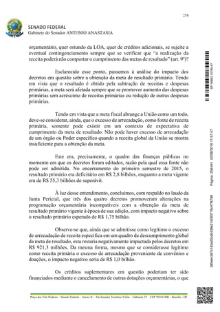 258
SENADO FEDERAL
Gabinete do Senador ANTONIO ANASTASIA
Praça dos Três Poderes – Senado Federal – Anexo II – Ala Senador Teotônio Vilela – Gabinete 23 – CEP 70165-900 – Brasília - DF
orçamentário, quer oriundo da LOA, quer de créditos adicionais, se sujeite a
eventual contingenciamento sempre que se verificar que “a realização da
receita poderá não comportar o cumprimento das metas de resultado” (art. 9º)?
Esclarecido esse ponto, passemos à análise do impacto dos
decretos em questão sobre a obtenção da meta de resultado primário. Tendo
em vista que o resultado é obtido pela subtração de receitas e despesas
primárias, a meta será afetada sempre que se promover aumento das despesas
primárias sem acréscimo de receitas primárias ou redução de outras despesas
primárias.
Tendo em vista que a meta fiscal abrange a União como um todo,
deve-se considerar, ainda, que o excesso de arrecadação, como fonte de receita
primária, somente pode existir em um contexto de expectativa de
cumprimento da meta de resultado. Não pode haver excesso de arrecadação
de um órgão ou Poder específico quando a receita global da União se mostra
insuficiente para a obtenção da meta.
Este era, precisamente, o quadro das finanças públicas no
momento em que os decretos foram editados, razão pela qual essa fonte não
pode ser admitida. No encerramento do primeiro semestre de 2015, o
resultado primário era deficitário em R$ 2,8 bilhões, enquanto a meta vigente
era de R$ 55,3 bilhões de superávit.
À luz desse entendimento, concluímos, com respaldo no laudo da
Junta Pericial, que três dos quatro decretos promoveram alterações na
programação orçamentária incompatíveis com a obtenção da meta de
resultado primário vigente à época de sua edição, com impacto negativo sobre
o resultado primário esperado de R$ 1,75 bilhão.
Observe-se que, ainda que se admitisse como legítimo o excesso
de arrecadação de receita específica em um quadro de descumprimento global
da meta de resultado, esta restaria negativamente impactada pelos decretos em
R$ 921,3 milhões. Da mesma forma, mesmo que se considerasse legítimo
como receita primária o excesso de arrecadação proveniente de convênios e
doações, o impacto negativo seria de R$ 1,0 bilhão.
Os créditos suplementares em questão poderiam ter sido
financiados mediante o cancelamento de outras dotações orçamentárias, o que
SF/16863.10785-97385ebc387c183e20cd0438e215093776c47f6788Página:258/44102/08/201611:57:47
 