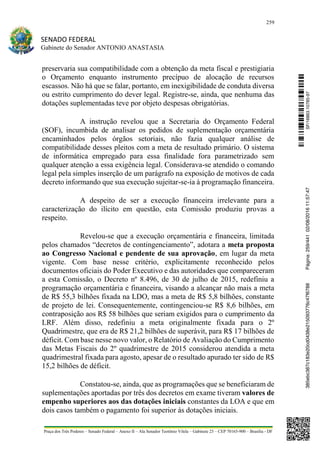 259
SENADO FEDERAL
Gabinete do Senador ANTONIO ANASTASIA
Praça dos Três Poderes – Senado Federal – Anexo II – Ala Senador Teotônio Vilela – Gabinete 23 – CEP 70165-900 – Brasília - DF
preservaria sua compatibilidade com a obtenção da meta fiscal e prestigiaria
o Orçamento enquanto instrumento precípuo de alocação de recursos
escassos. Não há que se falar, portanto, em inexigibilidade de conduta diversa
ou estrito cumprimento do dever legal. Registre-se, ainda, que nenhuma das
dotações suplementadas teve por objeto despesas obrigatórias.
A instrução revelou que a Secretaria do Orçamento Federal
(SOF), incumbida de analisar os pedidos de suplementação orçamentária
encaminhados pelos órgãos setoriais, não fazia qualquer análise de
compatibilidade desses pleitos com a meta de resultado primário. O sistema
de informática empregado para essa finalidade fora parametrizado sem
qualquer atenção a essa exigência legal. Considerava-se atendido o comando
legal pela simples inserção de um parágrafo na exposição de motivos de cada
decreto informando que sua execução sujeitar-se-ia à programação financeira.
A despeito de ser a execução financeira irrelevante para a
caracterização do ilícito em questão, esta Comissão produziu provas a
respeito.
Revelou-se que a execução orçamentária e financeira, limitada
pelos chamados “decretos de contingenciamento”, adotara a meta proposta
ao Congresso Nacional e pendente de sua aprovação, em lugar da meta
vigente. Com base nesse critério, explicitamente reconhecido pelos
documentos oficiais do Poder Executivo e das autoridades que compareceram
a esta Comissão, o Decreto nº 8.496, de 30 de julho de 2015, redefiniu a
programação orçamentária e financeira, visando a alcançar não mais a meta
de R$ 55,3 bilhões fixada na LDO, mas a meta de R$ 5,8 bilhões, constante
de projeto de lei. Consequentemente, contingenciou-se R$ 8,6 bilhões, em
contraposição aos R$ 58 bilhões que seriam exigidos para o cumprimento da
LRF. Além disso, redefiniu a meta originalmente fixada para o 2º
Quadrimestre, que era de R$ 21,2 bilhões de superávit, para R$ 17 bilhões de
déficit. Com base nesse novo valor, o Relatório de Avaliação do Cumprimento
das Metas Fiscais do 2º quadrimestre de 2015 considerou atendida a meta
quadrimestral fixada para agosto, apesar de o resultado apurado ter sido de R$
15,2 bilhões de déficit.
Constatou-se, ainda, que as programações que se beneficiaram de
suplementações aportadas por três dos decretos em exame tiveram valores de
empenho superiores aos das dotações iniciais constantes da LOA e que em
dois casos também o pagamento foi superior às dotações iniciais.
SF/16863.10785-97385ebc387c183e20cd0438e215093776c47f6788Página:259/44102/08/201611:57:47
 