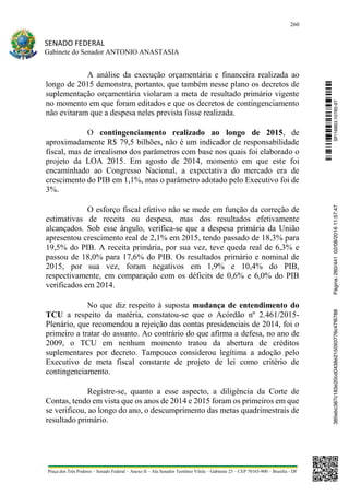 260
SENADO FEDERAL
Gabinete do Senador ANTONIO ANASTASIA
Praça dos Três Poderes – Senado Federal – Anexo II – Ala Senador Teotônio Vilela – Gabinete 23 – CEP 70165-900 – Brasília - DF
A análise da execução orçamentária e financeira realizada ao
longo de 2015 demonstra, portanto, que também nesse plano os decretos de
suplementação orçamentária violaram a meta de resultado primário vigente
no momento em que foram editados e que os decretos de contingenciamento
não evitaram que a despesa neles prevista fosse realizada.
O contingenciamento realizado ao longo de 2015, de
aproximadamente R$ 79,5 bilhões, não é um indicador de responsabilidade
fiscal, mas de irrealismo dos parâmetros com base nos quais foi elaborado o
projeto da LOA 2015. Em agosto de 2014, momento em que este foi
encaminhado ao Congresso Nacional, a expectativa do mercado era de
crescimento do PIB em 1,1%, mas o parâmetro adotado pelo Executivo foi de
3%.
O esforço fiscal efetivo não se mede em função da correção de
estimativas de receita ou despesa, mas dos resultados efetivamente
alcançados. Sob esse ângulo, verifica-se que a despesa primária da União
apresentou crescimento real de 2,1% em 2015, tendo passado de 18,3% para
19,5% do PIB. A receita primária, por sua vez, teve queda real de 6,3% e
passou de 18,0% para 17,6% do PIB. Os resultados primário e nominal de
2015, por sua vez, foram negativos em 1,9% e 10,4% do PIB,
respectivamente, em comparação com os déficits de 0,6% e 6,0% do PIB
verificados em 2014.
No que diz respeito à suposta mudança de entendimento do
TCU a respeito da matéria, constatou-se que o Acórdão nº 2.461/2015-
Plenário, que recomendou a rejeição das contas presidenciais de 2014, foi o
primeiro a tratar do assunto. Ao contrário do que afirma a defesa, no ano de
2009, o TCU em nenhum momento tratou da abertura de créditos
suplementares por decreto. Tampouco considerou legítima a adoção pelo
Executivo de meta fiscal constante de projeto de lei como critério de
contingenciamento.
Registre-se, quanto a esse aspecto, a diligência da Corte de
Contas, tendo em vista que os anos de 2014 e 2015 foram os primeiros em que
se verificou, ao longo do ano, o descumprimento das metas quadrimestrais de
resultado primário.
SF/16863.10785-97385ebc387c183e20cd0438e215093776c47f6788Página:260/44102/08/201611:57:47
 