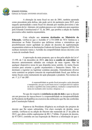 261
SENADO FEDERAL
Gabinete do Senador ANTONIO ANASTASIA
Praça dos Três Poderes – Senado Federal – Anexo II – Ala Senador Teotônio Vilela – Gabinete 23 – CEP 70165-900 – Brasília - DF
A alteração da meta fiscal no ano de 2001, também apontada
como precedente pela defesa, não pode servir de parâmetro para 2015, pois
naquela oportunidade a meta fiscal foi alterada por medida provisória e não
por projeto de lei. Ademais, tal conduta passou a ser vedada nos anos seguintes
pela Emenda Constitucional nº 32, de 2001, que proibiu a edição de medida
provisória sobre matéria orçamentária.
Com relação aos recursos destinados ao Ministério da
Educação, verifica-se que o Acórdão nº 2.731/2008 do TCU limitou-se a
determinar ao Poder Executivo que definisse rotinas e sistemáticas que
possibilitassem maior agilidade na edição de decretos de suplementação
orçamentária relativos às Instituições Federais de Ensino Superior (IFES). Em
nenhum momento tratou o Acórdão da compatibilidade desses decretos com
a meta de resultado fiscal.
A aprovação da meta proposta, que se deu pela edição da Lei nº
13.199, de 3 de dezembro de 2015, não teve o condão de convalidar os
decretos anteriormente editados em violação da meta vigente. Não há
qualquer dispositivo nessa lei que disponha nesse sentido. As metas fiscais
existem para orientar a gestão orçamentária e financeira futura. Não se
destinam a registrar ou legitimar condutas passadas. Entendimento diverso
seria contrário ao próprio conceito de responsabilidade fiscal, que define as
metas fiscais como instrumento de ação planejada e prudente. Nos termos do
art. 1º, § 1º da LRF:
A responsabilidade na gestão fiscal pressupõe a ação planejada
e transparente, em que se previnem riscos e corrigem desvios capazes
de afetar o equilíbrio das contas públicas, mediante o cumprimento de
metas de resultados entre receitas e despesas (...).
No que diz respeito à existência ou não de dolo o que se discute
em um processo de impeachment é a responsabilidade ou irresponsabilidade
do Presidente da República no exercício das atribuições que lhe são conferidas
pela Constituição Federal.
Espera-se da Presidente diligência na avaliação dos projetos de
decreto que lhe sejam submetidas. Um claro exemplo de desídia, nesse
sentido, verificou-se na edição do Decreto não numerado de 27 de julho de
2015, que abriu crédito suplementar de R$ 1,7 bilhão. O projeto de decreto,
de 9/7/2015, continha em sua Exposição de Motivos a informação de que o
SF/16863.10785-97385ebc387c183e20cd0438e215093776c47f6788Página:261/44102/08/201611:57:47
 