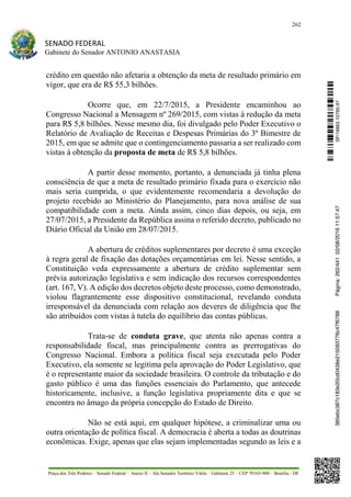 262
SENADO FEDERAL
Gabinete do Senador ANTONIO ANASTASIA
Praça dos Três Poderes – Senado Federal – Anexo II – Ala Senador Teotônio Vilela – Gabinete 23 – CEP 70165-900 – Brasília - DF
crédito em questão não afetaria a obtenção da meta de resultado primário em
vigor, que era de R$ 55,3 bilhões.
Ocorre que, em 22/7/2015, a Presidente encaminhou ao
Congresso Nacional a Mensagem nº 269/2015, com vistas à redução da meta
para R$ 5,8 bilhões. Nesse mesmo dia, foi divulgado pelo Poder Executivo o
Relatório de Avaliação de Receitas e Despesas Primárias do 3º Bimestre de
2015, em que se admite que o contingenciamento passaria a ser realizado com
vistas à obtenção da proposta de meta de R$ 5,8 bilhões.
A partir desse momento, portanto, a denunciada já tinha plena
consciência de que a meta de resultado primário fixada para o exercício não
mais seria cumprida, o que evidentemente recomendaria a devolução do
projeto recebido ao Ministério do Planejamento, para nova análise de sua
compatibilidade com a meta. Ainda assim, cinco dias depois, ou seja, em
27/07/2015, a Presidente da República assina o referido decreto, publicado no
Diário Oficial da União em 28/07/2015.
A abertura de créditos suplementares por decreto é uma exceção
à regra geral de fixação das dotações orçamentárias em lei. Nesse sentido, a
Constituição veda expressamente a abertura de crédito suplementar sem
prévia autorização legislativa e sem indicação dos recursos correspondentes
(art. 167, V). A edição dos decretos objeto deste processo, como demonstrado,
violou flagrantemente esse dispositivo constitucional, revelando conduta
irresponsável da denunciada com relação aos deveres de diligência que lhe
são atribuídos com vistas à tutela do equilíbrio das contas públicas.
Trata-se de conduta grave, que atenta não apenas contra a
responsabilidade fiscal, mas principalmente contra as prerrogativas do
Congresso Nacional. Embora a política fiscal seja executada pelo Poder
Executivo, ela somente se legitima pela aprovação do Poder Legislativo, que
é o representante maior da sociedade brasileira. O controle da tributação e do
gasto público é uma das funções essenciais do Parlamento, que antecede
historicamente, inclusive, a função legislativa propriamente dita e que se
encontra no âmago da própria concepção do Estado de Direito.
Não se está aqui, em qualquer hipótese, a criminalizar uma ou
outra orientação de política fiscal. A democracia é aberta a todas as doutrinas
econômicas. Exige, apenas que elas sejam implementadas segundo as leis e a
SF/16863.10785-97385ebc387c183e20cd0438e215093776c47f6788Página:262/44102/08/201611:57:47
 
