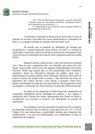 265
SENADO FEDERAL
Gabinete do Senador ANTONIO ANASTASIA
Praça dos Três Poderes – Senado Federal – Anexo II – Ala Senador Teotônio Vilela – Gabinete 23 – CEP 70165-900 – Brasília - DF
Art. 1º Fica o Poder Executivo autorizado a conceder, observado
o disposto nesta Lei, subvenções econômicas a produtores rurais e
suas cooperativas, sob a forma de: (...)
II - equalização de taxas de juros e outros encargos financeiros
de operações de crédito rural.
A subvenção é limitada ao diferencial de taxas entre o custo de
captação de recursos, acrescidos dos custos administrativos e tributários do
banco, e os encargos cobrados do tomador final do crédito rural.
De acordo com as portarias do Ministério da Fazenda que
disciplinavam a operacionalização dessa política em 2015, o período de
equalização é semestral, sendo esta devida no primeiro dia subsequente. Seus
valores devem ser atualizados até a data do efetivo pagamento pela taxa média
SELIC.
Segundo a defesa, a data em que o valor é devido não se confunde
com a data em que o pagamento deve ser realizado, que nunca teria sido
fixada. Assim sendo, não teria havido qualquer inadimplemento do Tesouro
Nacional. Desde logo registro que, se essa interpretação fosse verdadeira,
estaríamos diante de indiscutível operação de crédito, posto que o
financiamento da política pública pela instituição financeira faria parte da
própria estrutura da relação entre as partes, e não decorreria do atraso no
pagamento dos valores devidos, como afirma a acusação. Além disso,
passivos acumulados ao longo dos anos deveriam ter sido reconhecidos como
contingentes e informados no Anexo de Riscos Fiscais das LDOs do período.
Em apoio ao seu argumento, a defesa alega que o pagamento da
equalização demandaria prévia liquidação da despesa, o que exigiria a
conferência pelo Tesouro das faturas apresentadas pelo Banco do Brasil e
inviabilizaria sua execução no primeiro dia subsequente ao período de
equalização.
Em realidade, como bem apontado no laudo pericial, na ausência
de disposição expressa, deve-se aplicar a regra geral dos arts. 331 e 332 do
Código Civil, que determinam a exigibilidade imediata das obrigações não
condicionadas e, no caso das condicionadas, seu cumprimento na data do
implemento da condição.
SF/16863.10785-97385ebc387c183e20cd0438e215093776c47f6788Página:265/44102/08/201611:57:47
 