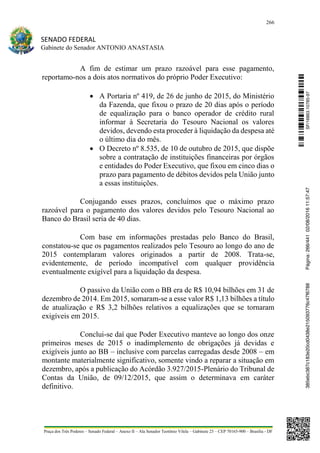266
SENADO FEDERAL
Gabinete do Senador ANTONIO ANASTASIA
Praça dos Três Poderes – Senado Federal – Anexo II – Ala Senador Teotônio Vilela – Gabinete 23 – CEP 70165-900 – Brasília - DF
A fim de estimar um prazo razoável para esse pagamento,
reportamo-nos a dois atos normativos do próprio Poder Executivo:
 A Portaria nº 419, de 26 de junho de 2015, do Ministério
da Fazenda, que fixou o prazo de 20 dias após o período
de equalização para o banco operador de crédito rural
informar à Secretaria do Tesouro Nacional os valores
devidos, devendo esta proceder à liquidação da despesa até
o último dia do mês.
 O Decreto nº 8.535, de 10 de outubro de 2015, que dispõe
sobre a contratação de instituições financeiras por órgãos
e entidades do Poder Executivo, que fixou em cinco dias o
prazo para pagamento de débitos devidos pela União junto
a essas instituições.
Conjugando esses prazos, concluímos que o máximo prazo
razoável para o pagamento dos valores devidos pelo Tesouro Nacional ao
Banco do Brasil seria de 40 dias.
Com base em informações prestadas pelo Banco do Brasil,
constatou-se que os pagamentos realizados pelo Tesouro ao longo do ano de
2015 contemplaram valores originados a partir de 2008. Trata-se,
evidentemente, de período incompatível com qualquer providência
eventualmente exigível para a liquidação da despesa.
O passivo da União com o BB era de R$ 10,94 bilhões em 31 de
dezembro de 2014. Em 2015, somaram-se a esse valor R$ 1,13 bilhões a título
de atualização e R$ 3,2 bilhões relativos a equalizações que se tornaram
exigíveis em 2015.
Conclui-se daí que Poder Executivo manteve ao longo dos onze
primeiros meses de 2015 o inadimplemento de obrigações já devidas e
exigíveis junto ao BB – inclusive com parcelas carregadas desde 2008 – em
montante materialmente significativo, somente vindo a reparar a situação em
dezembro, após a publicação do Acórdão 3.927/2015-Plenário do Tribunal de
Contas da União, de 09/12/2015, que assim o determinava em caráter
definitivo.
SF/16863.10785-97385ebc387c183e20cd0438e215093776c47f6788Página:266/44102/08/201611:57:47
 