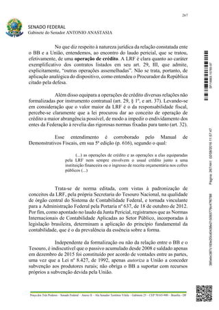 267
SENADO FEDERAL
Gabinete do Senador ANTONIO ANASTASIA
Praça dos Três Poderes – Senado Federal – Anexo II – Ala Senador Teotônio Vilela – Gabinete 23 – CEP 70165-900 – Brasília - DF
No que diz respeito à natureza jurídica da relação constatada ente
o BB e a União, entendemos, ao encontro do laudo pericial, que se tratou,
efetivamente, de uma operação de crédito. A LRF é clara quanto ao caráter
exemplificativo dos contratos listados em seu art. 29, III, que admite,
explicitamente, “outras operações assemelhadas”. Não se trata, portanto, de
aplicação analógica do dispositivo, como entendeu o Procurador da República
citado pela defesa.
Além disso equipara a operações de crédito diversas relações não
formalizadas por instrumento contratual (art. 29, § 1º, e art. 37). Levando-se
em consideração que o valor maior da LRF é o da responsabilidade fiscal,
percebe-se claramente que a lei procurou dar ao conceito de operação de
crédito a maior abrangência possível, de modo a impedir o endividamento dos
entes da Federação à revelia das rigorosas normas fixadas para tanto (art. 32).
Esse entendimento é corroborado pelo Manual de
Demonstrativos Fiscais, em sua 5ª edição (p. 616), segundo o qual:
(...) as operações de crédito e as operações a elas equiparadas
pela LRF nem sempre envolvem o usual crédito junto a uma
instituição financeira ou o ingresso de receita orçamentária nos cofres
públicos (...)
Trata-se de norma editada, com vistas à padronização de
conceitos da LRF, pela própria Secretaria do Tesouro Nacional, na qualidade
de órgão central do Sistema de Contabilidade Federal, e tornada vinculante
para a Administração Federal pela Portaria nº 637, de 18 de outubro de 2012.
Por fim, como apontado no laudo da Junta Pericial, registramos que as Normas
Internacionais de Contabilidade Aplicadas ao Setor Público, incorporadas à
legislação brasileira, determinam a aplicação do princípio fundamental da
contabilidade, que é o da prevalência da essência sobre a forma.
Independente da formalização ou não da relação entre o BB e o
Tesouro, é indiscutível que o passivo acumulado desde 2008 e saldado apenas
em dezembro de 2015 foi constituído por acordo de vontades entre as partes,
uma vez que a Lei nº 8.427, de 1992, apenas autoriza a União a conceder
subvenção aos produtores rurais; não obriga o BB a suportar com recursos
próprios a subvenção devida pela União.
SF/16863.10785-97385ebc387c183e20cd0438e215093776c47f6788Página:267/44102/08/201611:57:47
 