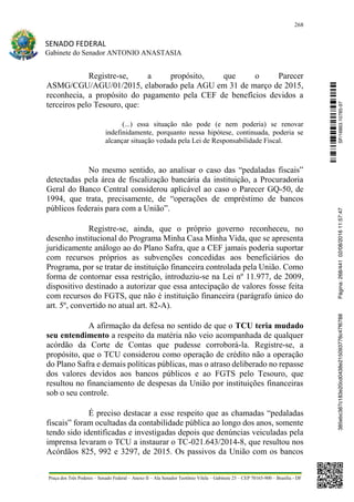 268
SENADO FEDERAL
Gabinete do Senador ANTONIO ANASTASIA
Praça dos Três Poderes – Senado Federal – Anexo II – Ala Senador Teotônio Vilela – Gabinete 23 – CEP 70165-900 – Brasília - DF
Registre-se, a propósito, que o Parecer
ASMG/CGU/AGU/01/2015, elaborado pela AGU em 31 de março de 2015,
reconhecia, a propósito do pagamento pela CEF de benefícios devidos a
terceiros pelo Tesouro, que:
(...) essa situação não pode (e nem poderia) se renovar
indefinidamente, porquanto nessa hipótese, continuada, poderia se
alcançar situação vedada pela Lei de Responsabilidade Fiscal.
No mesmo sentido, ao analisar o caso das “pedaladas fiscais”
detectadas pela área de fiscalização bancária da instituição, a Procuradoria
Geral do Banco Central considerou aplicável ao caso o Parecer GQ-50, de
1994, que trata, precisamente, de “operações de empréstimo de bancos
públicos federais para com a União”.
Registre-se, ainda, que o próprio governo reconheceu, no
desenho institucional do Programa Minha Casa Minha Vida, que se apresenta
juridicamente análogo ao do Plano Safra, que a CEF jamais poderia suportar
com recursos próprios as subvenções concedidas aos beneficiários do
Programa, por se tratar de instituição financeira controlada pela União. Como
forma de contornar essa restrição, introduziu-se na Lei nº 11.977, de 2009,
dispositivo destinado a autorizar que essa antecipação de valores fosse feita
com recursos do FGTS, que não é instituição financeira (parágrafo único do
art. 5º, convertido no atual art. 82-A).
A afirmação da defesa no sentido de que o TCU teria mudado
seu entendimento a respeito da matéria não veio acompanhada de qualquer
acórdão da Corte de Contas que pudesse corroborá-la. Registre-se, a
propósito, que o TCU considerou como operação de crédito não a operação
do Plano Safra e demais políticas públicas, mas o atraso deliberado no repasse
dos valores devidos aos bancos públicos e ao FGTS pelo Tesouro, que
resultou no financiamento de despesas da União por instituições financeiras
sob o seu controle.
É preciso destacar a esse respeito que as chamadas “pedaladas
fiscais” foram ocultadas da contabilidade pública ao longo dos anos, somente
tendo sido identificadas e investigadas depois que denúncias veiculadas pela
imprensa levaram o TCU a instaurar o TC-021.643/2014-8, que resultou nos
Acórdãos 825, 992 e 3297, de 2015. Os passivos da União com os bancos
SF/16863.10785-97385ebc387c183e20cd0438e215093776c47f6788Página:268/44102/08/201611:57:47
 