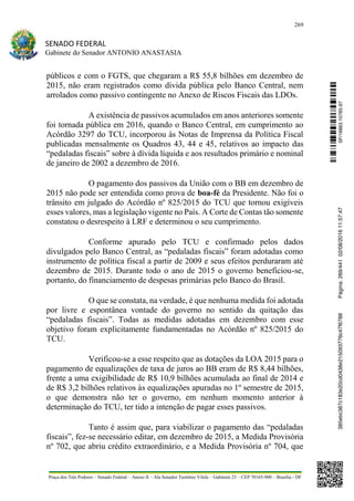 269
SENADO FEDERAL
Gabinete do Senador ANTONIO ANASTASIA
Praça dos Três Poderes – Senado Federal – Anexo II – Ala Senador Teotônio Vilela – Gabinete 23 – CEP 70165-900 – Brasília - DF
públicos e com o FGTS, que chegaram a R$ 55,8 bilhões em dezembro de
2015, não eram registrados como dívida pública pelo Banco Central, nem
arrolados como passivo contingente no Anexo de Riscos Fiscais das LDOs.
A existência de passivos acumulados em anos anteriores somente
foi tornada pública em 2016, quando o Banco Central, em cumprimento ao
Acórdão 3297 do TCU, incorporou às Notas de Imprensa da Política Fiscal
publicadas mensalmente os Quadros 43, 44 e 45, relativos ao impacto das
“pedaladas fiscais” sobre à dívida líquida e aos resultados primário e nominal
de janeiro de 2002 a dezembro de 2016.
O pagamento dos passivos da União com o BB em dezembro de
2015 não pode ser entendida como prova de boa-fé da Presidente. Não foi o
trânsito em julgado do Acórdão nº 825/2015 do TCU que tornou exigíveis
esses valores, mas a legislação vigente no País. A Corte de Contas tão somente
constatou o desrespeito à LRF e determinou o seu cumprimento.
Conforme apurado pelo TCU e confirmado pelos dados
divulgados pelo Banco Central, as “pedaladas fiscais” foram adotadas como
instrumento de política fiscal a partir de 2009 e seus efeitos perduraram até
dezembro de 2015. Durante todo o ano de 2015 o governo beneficiou-se,
portanto, do financiamento de despesas primárias pelo Banco do Brasil.
O que se constata, na verdade, é que nenhuma medida foi adotada
por livre e espontânea vontade do governo no sentido da quitação das
“pedaladas fiscais”. Todas as medidas adotadas em dezembro com esse
objetivo foram explicitamente fundamentadas no Acórdão nº 825/2015 do
TCU.
Verificou-se a esse respeito que as dotações da LOA 2015 para o
pagamento de equalizações de taxa de juros ao BB eram de R$ 8,44 bilhões,
frente a uma exigibilidade de R$ 10,9 bilhões acumulada ao final de 2014 e
de R$ 3,2 bilhões relativos às equalizações apuradas no 1º semestre de 2015,
o que demonstra não ter o governo, em nenhum momento anterior à
determinação do TCU, ter tido a intenção de pagar esses passivos.
Tanto é assim que, para viabilizar o pagamento das “pedaladas
fiscais”, fez-se necessário editar, em dezembro de 2015, a Medida Provisória
nº 702, que abriu crédito extraordinário, e a Medida Provisória nº 704, que
SF/16863.10785-97385ebc387c183e20cd0438e215093776c47f6788Página:269/44102/08/201611:57:47
 