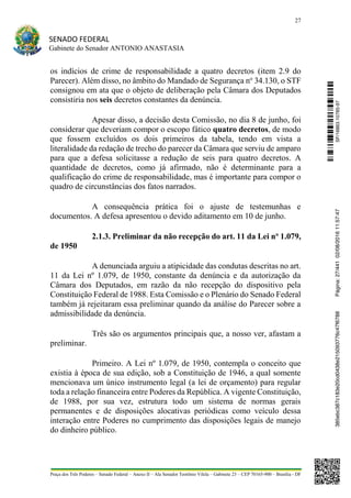27
SENADO FEDERAL
Gabinete do Senador ANTONIO ANASTASIA
Praça dos Três Poderes – Senado Federal – Anexo II – Ala Senador Teotônio Vilela – Gabinete 23 – CEP 70165-900 – Brasília - DF
os indícios de crime de responsabilidade a quatro decretos (item 2.9 do
Parecer). Além disso, no âmbito do Mandado de Segurança no
34.130, o STF
consignou em ata que o objeto de deliberação pela Câmara dos Deputados
consistiria nos seis decretos constantes da denúncia.
Apesar disso, a decisão desta Comissão, no dia 8 de junho, foi
considerar que deveriam compor o escopo fático quatro decretos, de modo
que fossem excluídos os dois primeiros da tabela, tendo em vista a
literalidade da redação de trecho do parecer da Câmara que serviu de amparo
para que a defesa solicitasse a redução de seis para quatro decretos. A
quantidade de decretos, como já afirmado, não é determinante para a
qualificação do crime de responsabilidade, mas é importante para compor o
quadro de circunstâncias dos fatos narrados.
A consequência prática foi o ajuste de testemunhas e
documentos. A defesa apresentou o devido aditamento em 10 de junho.
2.1.3. Preliminar da não recepção do art. 11 da Lei no
1.079,
de 1950
A denunciada arguiu a atipicidade das condutas descritas no art.
11 da Lei nº 1.079, de 1950, constante da denúncia e da autorização da
Câmara dos Deputados, em razão da não recepção do dispositivo pela
Constituição Federal de 1988. Esta Comissão e o Plenário do Senado Federal
também já rejeitaram essa preliminar quando da análise do Parecer sobre a
admissibilidade da denúncia.
Três são os argumentos principais que, a nosso ver, afastam a
preliminar.
Primeiro. A Lei nº 1.079, de 1950, contempla o conceito que
existia à época de sua edição, sob a Constituição de 1946, a qual somente
mencionava um único instrumento legal (a lei de orçamento) para regular
toda a relação financeira entre Poderes da República. A vigente Constituição,
de 1988, por sua vez, estrutura todo um sistema de normas gerais
permanentes e de disposições alocativas periódicas como veículo dessa
interação entre Poderes no cumprimento das disposições legais de manejo
do dinheiro público.
SF/16863.10785-97385ebc387c183e20cd0438e215093776c47f6788Página:27/44102/08/201611:57:47
 