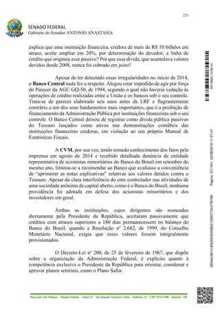 271
SENADO FEDERAL
Gabinete do Senador ANTONIO ANASTASIA
Praça dos Três Poderes – Senado Federal – Anexo II – Ala Senador Teotônio Vilela – Gabinete 23 – CEP 70165-900 – Brasília - DF
explica que uma instituição financeira, credora de mais de R$ 10 bilhões em
atraso, aceite ampliar em 20%, por determinação do devedor, a linha de
crédito que originou esse passivo? Por que essa dívida, que acumulava valores
devidos desde 2008, nunca foi cobrado em juízo?
Apesar de ter detectado essas irregularidades no início de 2014,
o Banco Central nada fez a respeito. Alegou estar impedido de agir por força
do Parecer da AGU GQ-50, de 1994, segundo o qual não haveria vedação às
operações de crédito realizadas entre a União e os bancos sob o seu controle.
Trata-se de parecer elaborado seis anos antes da LRF e flagrantemente
contrário a um dos seus fundamentos mais importantes, que é a proibição de
financiamento da Administração Pública por instituições financeiras sob o seu
controle. O Banco Central deixou de registrar como dívida pública passivos
do Tesouro lançados como ativos nas demonstrações contábeis das
instituições financeiras credoras, em violação ao seu próprio Manual de
Estatísticas Fiscais.
A CVM, por sua vez, tendo tomado conhecimento dos fatos pela
imprensa em agosto de 2014 e recebido detalhada denúncia de entidade
representativa de acionistas minoritários do Banco do Brasil em setembro do
mesmo ano, limitou-se a recomendar ao Banco que avaliasse a conveniência
de “aprimorar as notas explicativas” relativas aos valores detidos contra o
Tesouro. Apesar da clara interferência do ente controlador nas atividades de
uma sociedade anônima de capital aberto, como é o Banco do Brasil, nenhuma
providência foi adotada em defesa dos acionistas minoritários e dos
investidores em geral.
Ambas as instituições, cujos dirigentes são nomeados
diretamente pela Presidente da República, aceitaram passivamente que
créditos com atrasos superiores a 180 dias permanecessem no balanço do
Banco do Brasil, quando a Resolução nº 2.682, de 1999, do Conselho
Monetário Nacional, exigia que esses valores fossem integralmente
provisionados.
O Decreto-Lei nº 200, de 25 de fevereiro de 1967, que dispõe
sobre a organização da Administração Federal, é explícito quanto à
competência exclusiva o Presidente da República para orientar, coordenar e
aprovar planos setoriais, como o Plano Safra:
SF/16863.10785-97385ebc387c183e20cd0438e215093776c47f6788Página:271/44102/08/201611:57:47
 