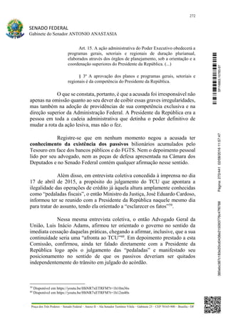 272
SENADO FEDERAL
Gabinete do Senador ANTONIO ANASTASIA
Praça dos Três Poderes – Senado Federal – Anexo II – Ala Senador Teotônio Vilela – Gabinete 23 – CEP 70165-900 – Brasília - DF
Art. 15. A ação administrativa do Poder Executivo obedecerá a
programas gerais, setoriais e regionais de duração plurianual,
elaborados através dos órgãos de planejamento, sob a orientação e a
coordenação superiores do Presidente da República. (...)
§ 3º A aprovação dos planos e programas gerais, setoriais e
regionais é da competência do Presidente da República.
O que se constata, portanto, é que a acusada foi irresponsável não
apenas na omissão quanto ao seu dever de coibir essas graves irregularidades,
mas também na adoção de providências de sua competência exclusiva e na
direção superior da Administração Federal. A Presidente da República era a
pessoa em toda a cadeia administrativa que detinha o poder definitivo de
mudar a rota da ação lesiva, mas não o fez.
Registre-se que em nenhum momento negou a acusada ter
conhecimento da existência dos passivos bilionários acumulados pelo
Tesouro em face dos bancos públicos e do FGTS. Nem o depoimento pessoal
lido por seu advogado, nem as peças de defesa apresentada na Câmara dos
Deputados e no Senado Federal contém qualquer afirmação nesse sentido.
Além disso, em entrevista coletiva concedida à imprensa no dia
17 de abril de 2015, a propósito do julgamento do TCU que apontara a
ilegalidade das operações de crédito já àquela altura amplamente conhecidas
como “pedaladas fiscais”, o então Ministro da Justiça, José Eduardo Cardoso,
informou ter se reunido com a Presidente da República naquele mesmo dia
para tratar do assunto, tendo ela orientado a “esclarecer os fatos”59
.
Nessa mesma entrevista coletiva, o então Advogado Geral da
União, Luis Inácio Adams, afirmou ter orientado o governo no sentido da
imediata cessação daquelas práticas, chegando a afirmar, inclusive, que a sua
continuidade seria uma “afronta ao TCU”60
. Em depoimento prestado a esta
Comissão, confirmou, ainda ter falado diretamente com a Presidente da
República logo após o julgamento das “pedaladas” e manifestado seu
posicionamento no sentido de que os passivos deveriam ser quitados
independentemente do trânsito em julgado do acórdão.
59
Disponível em https://youtu.be/HhNR7xETRFM?t=1h10m36s
60
Disponível em https://youtu.be/HhNR7xETRFM?t=1h12m40s
SF/16863.10785-97385ebc387c183e20cd0438e215093776c47f6788Página:272/44102/08/201611:57:47
 