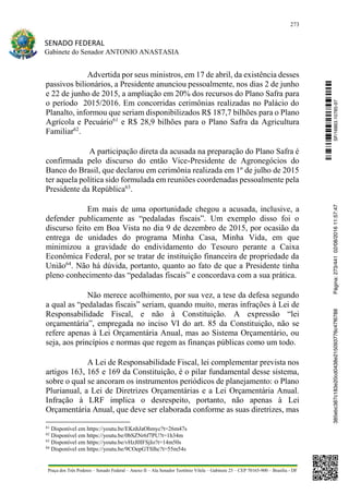 273
SENADO FEDERAL
Gabinete do Senador ANTONIO ANASTASIA
Praça dos Três Poderes – Senado Federal – Anexo II – Ala Senador Teotônio Vilela – Gabinete 23 – CEP 70165-900 – Brasília - DF
Advertida por seus ministros, em 17 de abril, da existência desses
passivos bilionários, a Presidente anunciou pessoalmente, nos dias 2 de junho
e 22 de junho de 2015, a ampliação em 20% dos recursos do Plano Safra para
o período 2015/2016. Em concorridas cerimônias realizadas no Palácio do
Planalto, informou que seriam disponibilizados R$ 187,7 bilhões para o Plano
Agrícola e Pecuário61
e R$ 28,9 bilhões para o Plano Safra da Agricultura
Familiar62
.
A participação direta da acusada na preparação do Plano Safra é
confirmada pelo discurso do então Vice-Presidente de Agronegócios do
Banco do Brasil, que declarou em cerimônia realizada em 1º de julho de 2015
ter aquela política sido formulada em reuniões coordenadas pessoalmente pela
Presidente da República63
.
Em mais de uma oportunidade chegou a acusada, inclusive, a
defender publicamente as “pedaladas fiscais”. Um exemplo disso foi o
discurso feito em Boa Vista no dia 9 de dezembro de 2015, por ocasião da
entrega de unidades do programa Minha Casa, Minha Vida, em que
minimizou a gravidade do endividamento do Tesouro perante a Caixa
Econômica Federal, por se tratar de instituição financeira de propriedade da
União64
. Não há dúvida, portanto, quanto ao fato de que a Presidente tinha
pleno conhecimento das “pedaladas fiscais” e concordava com a sua prática.
Não merece acolhimento, por sua vez, a tese da defesa segundo
a qual as “pedaladas fiscais” seriam, quando muito, meras infrações à Lei de
Responsabilidade Fiscal, e não à Constituição. A expressão “lei
orçamentária”, empregada no inciso VI do art. 85 da Constituição, não se
refere apenas à Lei Orçamentária Anual, mas ao Sistema Orçamentário, ou
seja, aos princípios e normas que regem as finanças públicas como um todo.
A Lei de Responsabilidade Fiscal, lei complementar prevista nos
artigos 163, 165 e 169 da Constituição, é o pilar fundamental desse sistema,
sobre o qual se ancoram os instrumentos periódicos de planejamento: o Plano
Plurianual, a Lei de Diretrizes Orçamentárias e a Lei Orçamentária Anual.
Infração à LRF implica o desrespeito, portanto, não apenas à Lei
Orçamentária Anual, que deve ser elaborada conforme as suas diretrizes, mas
61
Disponível em https://youtu.be/EKnhJaOhmyc?t=26m47s
62
Disponível em https://youtu.be/0bSZNr6f7PU?t=1h34m
63
Disponível em https://youtu.be/vHzJ0IFSjIo?t=14m50s
64
Disponível em https://youtu.be/9COepGTSlhc?t=55m54s
SF/16863.10785-97385ebc387c183e20cd0438e215093776c47f6788Página:273/44102/08/201611:57:47
 