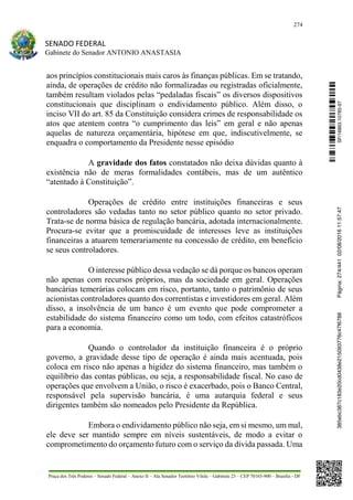 274
SENADO FEDERAL
Gabinete do Senador ANTONIO ANASTASIA
Praça dos Três Poderes – Senado Federal – Anexo II – Ala Senador Teotônio Vilela – Gabinete 23 – CEP 70165-900 – Brasília - DF
aos princípios constitucionais mais caros às finanças públicas. Em se tratando,
ainda, de operações de crédito não formalizadas ou registradas oficialmente,
também resultam violados pelas “pedaladas fiscais” os diversos dispositivos
constitucionais que disciplinam o endividamento público. Além disso, o
inciso VII do art. 85 da Constituição considera crimes de responsabilidade os
atos que atentem contra “o cumprimento das leis” em geral e não apenas
aquelas de natureza orçamentária, hipótese em que, indiscutivelmente, se
enquadra o comportamento da Presidente nesse episódio
A gravidade dos fatos constatados não deixa dúvidas quanto à
existência não de meras formalidades contábeis, mas de um autêntico
“atentado à Constituição”.
Operações de crédito entre instituições financeiras e seus
controladores são vedadas tanto no setor público quanto no setor privado.
Trata-se de norma básica de regulação bancária, adotada internacionalmente.
Procura-se evitar que a promiscuidade de interesses leve as instituições
financeiras a atuarem temerariamente na concessão de crédito, em benefício
se seus controladores.
O interesse público dessa vedação se dá porque os bancos operam
não apenas com recursos próprios, mas da sociedade em geral. Operações
bancárias temerárias colocam em risco, portanto, tanto o patrimônio de seus
acionistas controladores quanto dos correntistas e investidores em geral. Além
disso, a insolvência de um banco é um evento que pode comprometer a
estabilidade do sistema financeiro como um todo, com efeitos catastróficos
para a economia.
Quando o controlador da instituição financeira é o próprio
governo, a gravidade desse tipo de operação é ainda mais acentuada, pois
coloca em risco não apenas a higidez do sistema financeiro, mas também o
equilíbrio das contas públicas, ou seja, a responsabilidade fiscal. No caso de
operações que envolvem a União, o risco é exacerbado, pois o Banco Central,
responsável pela supervisão bancária, é uma autarquia federal e seus
dirigentes também são nomeados pelo Presidente da República.
Embora o endividamento público não seja, em si mesmo, um mal,
ele deve ser mantido sempre em níveis sustentáveis, de modo a evitar o
comprometimento do orçamento futuro com o serviço da dívida passada. Uma
SF/16863.10785-97385ebc387c183e20cd0438e215093776c47f6788Página:274/44102/08/201611:57:47
 