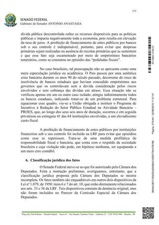 275
SENADO FEDERAL
Gabinete do Senador ANTONIO ANASTASIA
Praça dos Três Poderes – Senado Federal – Anexo II – Ala Senador Teotônio Vilela – Gabinete 23 – CEP 70165-900 – Brasília - DF
dívida pública descontrolada reduz os recursos disponíveis para as políticas
públicas e impacta negativamente toda a economia, pois resulta em elevação
da taxa de juros. A proibição de financiamento de entes públicos por bancos
sob o seu controle é indispensável, portanto, para evitar que despesas
primárias sejam realizadas na ausência de receitas primárias que as sustentem
e que esse fato seja escamoteado por meio de empréstimos bancários
temerários, como se constatou no episódio das “pedaladas fiscais”.
No caso brasileiro, tal preocupação não se apresenta como uma
mera especulação jurídica ou acadêmica. O País passou por uma autêntica
crise bancária durante os anos 90 do século passado, decorrente do risco de
insolvência de bancos estaduais que haviam concedido empréstimos aos
governos que os controlavam sem a devida consideração pelos riscos
envolvidos e sem cobrança das dívidas em atraso. Essa situação não se
verificou apenas em um ou outro caso isolado; atingiu indistintamente todos
os bancos estaduais, indicando tratar-se de um problema estrutural. Para
equacionar esse quadro, viu-se a União obrigada a instituir o Programa de
Incentivo à Redução do Setor Público Estadual na Atividade Bancária –
PROES, que, ao longo dos seus seis anos de duração, socorreu e em seguida
privatizou ou extinguiu 41 das 64 instituições envolvidas, a um elevadíssimo
custo fiscal.
A proibição de financiamento de entes públicos por instituições
financeiras sob o seu controle foi incluída na LRF para evitar que episódios
como esse se repetissem. Trata-se de uma medida profilática de
responsabilidade fiscal e bancária, que conta com o respaldo da sociedade
brasileira e cuja violação não pode, em hipótese nenhuma, ser equiparada a
um mero erro contábil.
6. Classificação jurídica dos fatos
O Senado Federal ateve-se ao que foi autorizado pela Câmara dos
Deputados. Feita a instrução preliminar, averiguamos, entretanto, que a
classificação jurídica proposta pela Câmara dos Deputados se mostra
incompleta. Os fatos também são enquadráveis em outros dois dispositivos da
Lei no
1.079, de 1950: itens 6 e 7 do art. 10, que estão diretamente relacionados
aos arts. 33 e 36 da LRF. Tais dispositivos constam da denúncia original, mas
não foram incluídos no Parecer da Comissão Especial da Câmara dos
Deputados.
SF/16863.10785-97385ebc387c183e20cd0438e215093776c47f6788Página:275/44102/08/201611:57:47
 