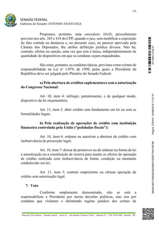 276
SENADO FEDERAL
Gabinete do Senador ANTONIO ANASTASIA
Praça dos Três Poderes – Senado Federal – Anexo II – Ala Senador Teotônio Vilela – Gabinete 23 – CEP 70165-900 – Brasília - DF
Propomos, portanto, uma emendatio libelli, procedimento
previsto nos arts. 383 e 418 do CPP, quando o juiz, sem modificar a exposição
do fato contida na denúncia e, no presente caso, no parecer aprovado pela
Câmara dos Deputados, lhe atribui definição jurídica diversa. Não há,
contudo, efeitos na sanção, uma vez que esta é única, independentemente da
quantidade de dispositivos em que as condutas sejam enquadradas.
São estas, portanto, as condutas típicas, previstas como crimes de
responsabilidade na Lei no
1.079, de 1950, pelas quais a Presidente da
República deve ser julgada pelo Plenário do Senado Federal:
a) Pela abertura de créditos suplementares sem a autorização
do Congresso Nacional:
Art. 10, item 4: infringir, patentemente, e de qualquer modo,
dispositivo da lei orçamentária;
Art. 11, item 2: abrir crédito sem fundamento em lei ou sem as
formalidades legais.
b) Pela realização de operações de crédito com instituição
financeira controlada pela União (“pedaladas fiscais”):
Art. 10, item 6: ordenar ou autorizar a abertura de crédito com
inobservância de prescrição legal;
Art. 10, item 7: deixar de promover ou de ordenar na forma da lei
a amortização ou a constituição de reserva para anular os efeitos de operação
de crédito realizada com inobservância de limite, condição ou montante
estabelecido em lei;
Art. 11, item 3: contrair empréstimo ou efetuar operação de
crédito sem autorização legal.
7. Voto
Conforme amplamente demonstrado, não se está a
responsabilizar a Presidente por meras decisões políticas, mas sim por
condutas que violaram o delimitado regime jurídico dos crimes de
SF/16863.10785-97385ebc387c183e20cd0438e215093776c47f6788Página:276/44102/08/201611:57:47
 