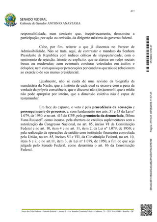 277
SENADO FEDERAL
Gabinete do Senador ANTONIO ANASTASIA
Praça dos Três Poderes – Senado Federal – Anexo II – Ala Senador Teotônio Vilela – Gabinete 23 – CEP 70165-900 – Brasília - DF
responsabilidade, num contexto que, inequivocamente, demonstra a
participação, por ação ou omissão, da dirigente máxima do governo federal.
Cabe, por fim, reiterar o que já dissemos no Parecer de
Admissibilidade. Não se trata, aqui, de contrastar o mandato da Senhora
Presidente da República com índices críticos de impopularidade; com o
sentimento de rejeição, latente ou explícito, que se alastra em redes sociais
irosas ou moderadas; com eventuais condutas veiculadas em áudios e
delações; nem com quaisquer persecuções por condutas que não se relacionem
ao exercício do seu munus presidencial.
Igualmente, não se cuida de uma revisão da biografia da
mandatária da Nação, que a história de cada qual se escreve com a pena da
verdade da própria consciência, que o discurso não (des)constrói, que a mídia
não pode apropriar por inteiro, que a dimensão coletiva não é capaz de
testemunhar.
Em face do exposto, o voto é pela procedência da acusação e
prosseguimento do processo, e, com fundamento nos arts. 51 e 53 da Lei no
1.079, de 1950, e no art. 413 do CPP, pela pronúncia da denunciada, Dilma
Vana Rousseff, como incursa, pela abertura de créditos suplementares sem a
autorização do Congresso Nacional, no art. 85, inciso VI da Constituição
Federal e no art. 10, item 4 e no art. 11, item 2, da Lei nº 1.079, de 1950; e
pela realização de operações de crédito com instituição financeira controlada
pela União, no art. 85, incisos VI e VII, da Constituição Federal, no art. 10,
itens 6 e 7, e no art.11, item 3, da Lei no
1.079, de 1950, a fim de que seja
julgada pelo Senado Federal, como determina o art. 86 da Constituição
Federal. SF/16863.10785-97385ebc387c183e20cd0438e215093776c47f6788Página:277/44102/08/201611:57:47
 