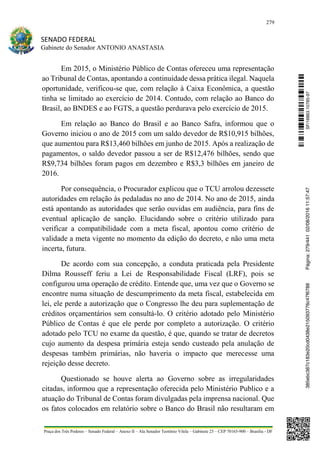 279
SENADO FEDERAL
Gabinete do Senador ANTONIO ANASTASIA
Praça dos Três Poderes – Senado Federal – Anexo II – Ala Senador Teotônio Vilela – Gabinete 23 – CEP 70165-900 – Brasília - DF
Em 2015, o Ministério Público de Contas ofereceu uma representação
ao Tribunal de Contas, apontando a continuidade dessa prática ilegal. Naquela
oportunidade, verificou-se que, com relação à Caixa Econômica, a questão
tinha se limitado ao exercício de 2014. Contudo, com relação ao Banco do
Brasil, ao BNDES e ao FGTS, a questão perdurava pelo exercício de 2015.
Em relação ao Banco do Brasil e ao Banco Safra, informou que o
Governo iniciou o ano de 2015 com um saldo devedor de R$10,915 bilhões,
que aumentou para R$13,460 bilhões em junho de 2015. Após a realização de
pagamentos, o saldo devedor passou a ser de R$12,476 bilhões, sendo que
R$9,734 bilhões foram pagos em dezembro e R$3,3 bilhões em janeiro de
2016.
Por consequência, o Procurador explicou que o TCU arrolou dezessete
autoridades em relação às pedaladas no ano de 2014. No ano de 2015, ainda
está apontando as autoridades que serão ouvidas em audiência, para fins de
eventual aplicação de sanção. Elucidando sobre o critério utilizado para
verificar a compatibilidade com a meta fiscal, apontou como critério de
validade a meta vigente no momento da edição do decreto, e não uma meta
incerta, futura.
De acordo com sua concepção, a conduta praticada pela Presidente
Dilma Rousseff feriu a Lei de Responsabilidade Fiscal (LRF), pois se
configurou uma operação de crédito. Entende que, uma vez que o Governo se
encontre numa situação de descumprimento da meta fiscal, estabelecida em
lei, ele perde a autorização que o Congresso lhe deu para suplementação de
créditos orçamentários sem consultá-lo. O critério adotado pelo Ministério
Público de Contas é que ele perde por completo a autorização. O critério
adotado pelo TCU no exame da questão, é que, quando se tratar de decretos
cujo aumento da despesa primária esteja sendo custeado pela anulação de
despesas também primárias, não haveria o impacto que merecesse uma
rejeição desse decreto.
Questionado se houve alerta ao Governo sobre as irregularidades
citadas, informou que a representação oferecida pelo Ministério Publico e a
atuação do Tribunal de Contas foram divulgadas pela imprensa nacional. Que
os fatos colocados em relatório sobre o Banco do Brasil não resultaram em
SF/16863.10785-97385ebc387c183e20cd0438e215093776c47f6788Página:279/44102/08/201611:57:47
 