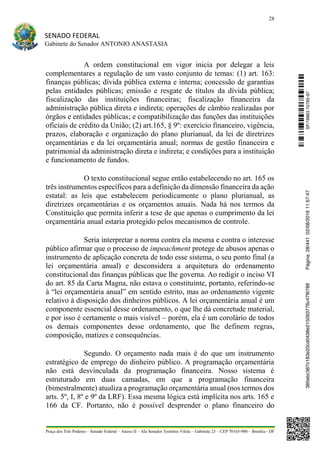 28
SENADO FEDERAL
Gabinete do Senador ANTONIO ANASTASIA
Praça dos Três Poderes – Senado Federal – Anexo II – Ala Senador Teotônio Vilela – Gabinete 23 – CEP 70165-900 – Brasília - DF
A ordem constitucional em vigor inicia por delegar a leis
complementares a regulação de um vasto conjunto de temas: (1) art. 163:
finanças públicas; dívida pública externa e interna; concessão de garantias
pelas entidades públicas; emissão e resgate de títulos da dívida pública;
fiscalização das instituições financeiras; fiscalização financeira da
administração pública direta e indireta; operações de câmbio realizadas por
órgãos e entidades públicas; e compatibilização das funções das instituições
oficiais de crédito da União; (2) art.165, § 9º: exercício financeiro, vigência,
prazos, elaboração e organização do plano plurianual, da lei de diretrizes
orçamentárias e da lei orçamentária anual; normas de gestão financeira e
patrimonial da administração direta e indireta; e condições para a instituição
e funcionamento de fundos.
O texto constitucional segue então estabelecendo no art. 165 os
três instrumentos específicos para a definição da dimensão financeira da ação
estatal: as leis que estabelecem periodicamente o plano plurianual, as
diretrizes orçamentárias e os orçamentos anuais. Nada há nos termos da
Constituição que permita inferir a tese de que apenas o cumprimento da lei
orçamentária anual estaria protegido pelos mecanismos de controle.
Seria interpretar a norma contra ela mesma e contra o interesse
público afirmar que o processo de impeachment protege de abusos apenas o
instrumento de aplicação concreta de todo esse sistema, o seu ponto final (a
lei orçamentária anual) e desconsidera a arquitetura do ordenamento
constitucional das finanças públicas que lhe governa. Ao redigir o inciso VI
do art. 85 da Carta Magna, não estava o constituinte, portanto, referindo-se
à “lei orçamentária anual” em sentido estrito, mas ao ordenamento vigente
relativo à disposição dos dinheiros públicos. A lei orçamentária anual é um
componente essencial desse ordenamento, o que lhe dá concretude material,
e por isso é certamente o mais visível – porém, ela é um corolário de todos
os demais componentes desse ordenamento, que lhe definem regras,
composição, matizes e consequências.
Segundo. O orçamento nada mais é do que um instrumento
estratégico de emprego do dinheiro público. A programação orçamentária
não está desvinculada da programação financeira. Nosso sistema é
estruturado em duas camadas, em que a programação financeira
(bimestralmente) atualiza a programação orçamentária anual (nos termos dos
arts. 5º, I, 8º e 9º da LRF). Essa mesma lógica está implícita nos arts. 165 e
166 da CF. Portanto, não é possível desprender o plano financeiro do
SF/16863.10785-97385ebc387c183e20cd0438e215093776c47f6788Página:28/44102/08/201611:57:47
 