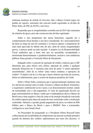 280
SENADO FEDERAL
Gabinete do Senador ANTONIO ANASTASIA
Praça dos Três Poderes – Senado Federal – Anexo II – Ala Senador Teotônio Vilela – Gabinete 23 – CEP 70165-900 – Brasília - DF
nenhuma mudança de atitude do Governo. Que o Banco Central segue um
padrão de registro, entretanto não estavam sendo registradas as dívidas do
Plano Safra, do PSI, do FGTS, e da Caixa.
Respondeu que as irregularidades ocorridas ano de 2013 não constaram
de relatório da época, pois não constavam das dívidas registradas.
Sobre o não atingimento das metas bimestrais, segundo ele o
comportamento fiscal durante o ano deve considerado. Se o descumprimento
da meta ao longo do ano for contumaz e se houver apenas o atingimento de
uma meta aprovada no último mês do ano, além de outras irregularidades
graves, o parecer pode ser pela rejeição. A própria Lei de Responsabilidade
Fiscal estabelece que a meta tem que ser percebida, acompanhada e
monitorada bimestralmente e quadrimestralmente, inclusive com audiências
públicas feitas perante a Comissão Mista do Orçamento.
Indagado sobre o conceito de operação de crédito, explicou que a LRF
determina que, para efeitos seus efeitos, operação de crédito é qualquer
operação financeira etc. E enumera uma série de ações "e outras operações
assemelhadas", além de se referir "para outras condutas a operações de
crédito". O objetivo da lei é evitar que o banco federal seja fonte de recursos,
direta ou indiretamente, para o custeio de despesas primárias da União.
Sobre o Plano Safra, esclareceu que é operacionalizado mediante uma
lei, não há um contrato entre a União, Tesouro e o Banco do Brasil. Entretanto,
o regramento estabelecido na lei é para o seu funcionamento normal, saindo
da normalidade com o não pagamento. O valor da equalização deveria ser
pago semestralmente ao Banco, sendo que a inadimplência deixa o Banco do
Brasil com o ônus negativo. Para ele, trata-se de situação forçada de concessão
de crédito imposta pelo abuso do poder do ente controlador sobre a instituição
controlada. Ademais, é gerado grande pagamento de juros, na ordem de R$6
bilhões para o Banco do Brasil e para o BNDES. Para a testemunha,
configurou-se uma fraude fiscal.
Ao Procurador foi perguntado se a Presidente Dilma Rousseff tinha
conhecimento da inviabilidade do cumprimento da meta de resultado primário
quando da abertura dos créditos suplementares por meio dos decretos. A
SF/16863.10785-97385ebc387c183e20cd0438e215093776c47f6788Página:280/44102/08/201611:57:47
 