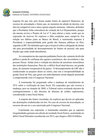 281
SENADO FEDERAL
Gabinete do Senador ANTONIO ANASTASIA
Praça dos Três Poderes – Senado Federal – Anexo II – Ala Senador Teotônio Vilela – Gabinete 23 – CEP 70165-900 – Brasília - DF
resposta foi que sim, pois foram usadas fontes de superávit financeiro, de
excesso de arrecadação e fontes que, no momento da edição do decreto, este
não era compatível com a meta vigente naquele momento. Ademais, defendeu
que a Presidente tinha consciência da violação da Lei Orçamentária, porque
ela mesma enviou o Projeto de Lei nº 5, para alterar a meta, sendo que na
exposição de motivos foi expressa a falta condições para cumpri-la. Em
relação aos débitos junto ao Banco do Brasil, a testemunha imputou à
Presidente a responsabilidade pela gestão das finanças públicas no País,
segundo a LRF. Ele defendeu que o que a lei prevê sobre a obrigação de alertas
são para proximidade de descumprimento de limites de pessoal, não para
fraudes que estão sendo descobertas.
As consequências das supostas pedaladas fiscais são: aumento da dívida
pública e perda de confiança dos agentes econômicos, dos investidores e das
pessoas físicas. Ainda citou a violação aos direitos de acionistas minoritários
das instituições financeiras. Para ele, o déficit fiscal atual decorre, em grande
parte, do aumento irresponsável de gastos. O descumprimento da LRF não é
condicionado ao prejuízo direto ao erário, mas sim à irresponsabilidade na
gestão fiscal do País, que gerou um endividamento acima daquele permitido
e comprometido com o Congresso Nacional.
À testemunha foi perguntado sobre a mudança de entendimento do
TCU sobre a verificação da meta fiscal. Ele respondeu que não ocorreu a
mudança, pois na situação de 2009, o Tribunal estava avaliando decretos de
contingenciamento e não decretos de abertura de crédito suplementar,
considerando a meta fiscal futura.
A respeito das fontes vinculadas, ele explicou que devem ser aplicadas
nas destinações estabelecidas em leis. No caso de excesso de arrecadação, os
recursos devem ter o uso autorizado pelo Congresso Nacional.
Concluindo sua exposição, a testemunha entendeu que as supostas
irregularidades geraram um cálculo de resultado fiscal fictício, acarretando no
déficit fiscal bilionário reconhecido em 2015, que chegou a R$116 bilhões.
SF/16863.10785-97385ebc387c183e20cd0438e215093776c47f6788Página:281/44102/08/201611:57:47
 