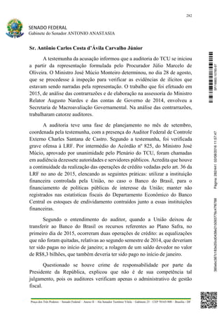 282
SENADO FEDERAL
Gabinete do Senador ANTONIO ANASTASIA
Praça dos Três Poderes – Senado Federal – Anexo II – Ala Senador Teotônio Vilela – Gabinete 23 – CEP 70165-900 – Brasília - DF
Sr. Antônio Carlos Costa d’Ávila Carvalho Júnior
A testemunha da acusação informou que a auditoria do TCU se iniciou
a partir da representação formulada pelo Procurador Júlio Marcelo de
Oliveira. O Ministro José Múcio Monteiro determinou, no dia 28 de agosto,
que se procedesse à inspeção para verificar as evidências de ilícitos que
estavam sendo narradas pela representação. O trabalho que foi efetuado em
2015, de análise das contrarrazões e de elaboração na assessoria do Ministro
Relator Augusto Nardes e das contas de Governo de 2014, envolveu a
Secretaria de Macroavaliação Governamental. Na análise das contrarrazões,
trabalharam catorze auditores.
A auditoria teve uma fase de planejamento no mês de setembro,
coordenada pela testemunha, com a presença do Auditor Federal de Controle
Externo Charles Santana de Castro. Segundo a testemunha, foi verificada
grave ofensa à LRF. Por intermédio do Acórdão nº 825, do Ministro José
Múcio, aprovado por unanimidade pelo Plenário do TCU, foram chamadas
em audiência dezessete autoridades e servidores públicos. Acredita que houve
a continuidade da realização das operações de crédito vedadas pelo art. 36 da
LRF no ano de 2015, elencando as seguintes práticas: utilizar a instituição
financeira controlada pela União, no caso o Banco do Brasil, para o
financiamento de políticas públicas de interesse da União; manter não
registrados nas estatísticas fiscais do Departamento Econômico do Banco
Central os estoques de endividamento contraídos junto a essas instituições
financeiras.
Segundo o entendimento do auditor, quando a União deixou de
transferir ao Banco do Brasil os recursos referentes ao Plano Safra, no
primeiro dia de 2015, ocorreram duas operações de crédito: as equalizações
que não foram quitadas, relativas ao segundo semestre de 2014, que deveriam
ter sido pagas no início de janeiro; a rolagem de um saldo devedor no valor
de R$8,3 bilhões, que também deveria ter sido pago no início de janeiro.
Questionado se houve crime de responsabilidade por parte da
Presidente da República, explicou que não é de sua competência tal
julgamento, pois os auditores verificam apenas o administrativo de gestão
fiscal.
SF/16863.10785-97385ebc387c183e20cd0438e215093776c47f6788Página:282/44102/08/201611:57:47
 