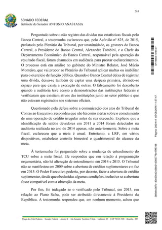 283
SENADO FEDERAL
Gabinete do Senador ANTONIO ANASTASIA
Praça dos Três Poderes – Senado Federal – Anexo II – Ala Senador Teotônio Vilela – Gabinete 23 – CEP 70165-900 – Brasília - DF
Perguntado sobre o não registro das dívidas nas estatísticas fiscais pelo
Banco Central, a testemunha esclareceu que, pelo Acórdão nº 825, de 2015,
prolatado pelo Plenário do Tribunal, por unanimidade, os gestores do Banco
Central, o Presidente do Banco Central, Alexandre Tombini, e o Chefe do
Departamento Econômico do Banco Central, responsável pela apuração do
resultado fiscal, foram chamados em audiência para prestar esclarecimentos.
O processo está em análise no gabinete do Ministro Relator, José Múcio
Monteiro, que vai propor ao Plenário do Tribunal aplicar multas ou inabilitar
para o exercício de função pública. Quando o Banco Central deixa de registrar
uma dívida, deixa-se também de captar uma despesa primária, abrindo-se
espaço para que exista a execução de outras. O falseamento foi descoberto
quando a auditoria teve acesso a demonstrações das instituições federais e
verificaram que existiam ativos das instituições junto ao setor público e que
não estavam registrados nos sistemas oficiais.
Questionado pela defesa sobre a comunicação dos atos do Tribunal de
Contas ao Executivo, respondeu que não há como alertar sobre o cometimento
de uma operação de crédito irregular antes de sua execução. Explicou que a
identificação de saldos devedores em 2011 a 2014 foram detectados na
auditoria realizada no ano de 2014 apenas, não anteriormente. Sobre a meta
fiscal, esclareceu que a meta é anual. Entretanto, a LRF, em vários
dispositivos, estabelece controle bimestral e quadrimestral do alcance da
meta.
À testemunha foi perguntado sobre a mudança de entendimento do
TCU sobre a meta fiscal. Ele respondeu que em relação à programação
orçamentária, não há alteração de entendimento em 2014 e 2015. O Tribunal
não se manifestou em 2009 sobre a abertura de créditos suplementares e o fez
em 2015. O Poder Executivo poderia, por decreto, fazer a abertura de crédito
suplementar, desde que obedecidas algumas condições, inclusive se a abertura
fosse compatível com a obtenção da meta.
Por fim, foi indagado se o verificado pelo Tribunal, em 2015, em
relação ao Plano Safra, pode ser atribuído diretamente à Presidente da
República. A testemunha respondeu que, em nenhum momento, achou que
SF/16863.10785-97385ebc387c183e20cd0438e215093776c47f6788Página:283/44102/08/201611:57:47
 