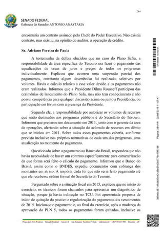284
SENADO FEDERAL
Gabinete do Senador ANTONIO ANASTASIA
Praça dos Três Poderes – Senado Federal – Anexo II – Ala Senador Teotônio Vilela – Gabinete 23 – CEP 70165-900 – Brasília - DF
encontraria um contrato assinado pelo Chefe do Poder Executivo. Não existia
contrato, mas existiu, na opinião do auditor, a operação de crédito.
Sr. Adriano Pereira de Paula
A testemunha da defesa elucidou que no caso do Plano Safra, a
responsabilidade da área específica do Tesouro era fazer o pagamento das
equalizações de taxas de juros e preços de todos os programas
individualmente. Explicou que ocorreu uma suspensão parcial dos
pagamentos, entretanto algum desembolso foi realizado, seletivos por
volumes. Havia o cálculo relativo a esse valor devido e os pagamentos não
eram realizados. Informou que a Presidente Dilma Rousseff participou das
cerimônias de lançamento do Plano Safa, mas não tem conhecimento e não
possui competência para qualquer discussão acima ou junto à Presidência, ou
participação em fórum com a presença da Presidente.
Segundo ele, a responsabilidade por autorizar os volumes de recursos
que serão destinados aos programas públicos é do Secretário do Tesouro.
Informou que preparou um documento em 2013, junto com o gerente da área
de operações, alertando sobre a situação do acúmulo de recursos em débito
que se iniciou em 2011. Sobre todos esses pagamentos caberia, conforme
previsto inclusive nos próprios normativos de cada um dos programas, uma
atualização no momento do pagamento.
Questionado sobre o pagamento ao Banco do Brasil, respondeu que não
havia necessidade de haver um contrato especificamente para caracterização
da que forma será feito o cálculo do pagamento. Informou que o Banco do
Brasil, assim como o BNDES, expediu documentos com cobrança dos
montantes em atraso. A resposta dada foi que não seria feito pagamento até
que ele recebesse ordem formal do Secretário do Tesouro.
Perguntado sobre o a situação fiscal em 2015, explicou que no início do
exercício, os técnicos foram chamados para apresentar um diagnóstico de
situação, porque já havia indicação no TCU. Foi apresentada proposta de
início de quitação do passivo e regularização do pagamento dos vencimentos
de 2015. Iniciou-se o pagamento e, ao final do exercício, após a mudança da
aprovação do PLN 5, todos os pagamentos foram quitados, inclusive os
SF/16863.10785-97385ebc387c183e20cd0438e215093776c47f6788Página:284/44102/08/201611:57:47
 