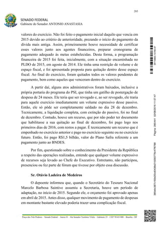 285
SENADO FEDERAL
Gabinete do Senador ANTONIO ANASTASIA
Praça dos Três Poderes – Senado Federal – Anexo II – Ala Senador Teotônio Vilela – Gabinete 23 – CEP 70165-900 – Brasília - DF
valores do exercício. Não foi feito o pagamento inicial daquilo que vencia em
2015 devido ao critério de anterioridade, prezando o início do pagamento da
dívida mais antiga. Assim, primeiramente houve necessidade de certificar
esses valores junto aos agentes financeiros, preparar cronograma de
pagamento adequado ás metas estabelecidas. Desta forma, a programação
financeira de 2015 foi feita, inicialmente, com a situação encaminhada no
PLDO de 2015, em agosto de 2014. Ele tinha uma restrição de volume e de
espaço fiscal, e foi apresentada proposta para quitação dentro desse espaço
fiscal. Ao final do exercício, foram quitados todos os valores pendentes de
pagamento, bem como aqueles que venceram dentro do exercício.
A partir daí, alguns atos administrativos foram baixados, inclusive a
própria portaria do programa do PSI, que tinha um gatilho de postergação de
despesa de 24 meses. Ele teria que ser revogado e, ao ser revogado, ele traria
para aquele exercício imediatamente um volume expressivo desse passivo.
Então, ele só pôde ser completamente saldado no dia 28 de dezembro.
Tecnicamente, a liquidação completa, com extinção do passivo, foi no final
de dezembro. Contudo, houve um recurso, que por não poder ter documento
que habilitasse a sua quitação ao final de dezembro, foi pago logo nos
primeiros dias de 2016, com restos a pagar. É tecnicamente um recurso que é
empenhado no exercício anterior e pago no exercício seguinte ou no exercício
futuro. Então, foi pago R$1,5 bilhão, valor do Plano Safra referente a um
pagamento junto ao BNDES.
Por fim, questionado sobre o conhecimento da Presidente da República
a respeito das operações realizadas, entende que qualquer volume expressivo
de recursos seja levado ao Chefe do Executivo. Entretanto, não participou,
presenciou ou fez parte de fórum que tivesse por objeto essa discussão.
Sr. Otávio Ladeira de Medeiros
O depoente informou que, quando o Secretário do Tesouro Nacional
Marcelo Barbosa Saintive assumiu a Secretaria, houve um período de
adaptação, no início de 2015. Segundo ele, o orçamento foi aprovado apenas
em abril de 2015. Antes disso, qualquer movimento de pagamento de despesas
em montante bastante elevado poderia trazer uma complicação fiscal.
SF/16863.10785-97385ebc387c183e20cd0438e215093776c47f6788Página:285/44102/08/201611:57:47
 