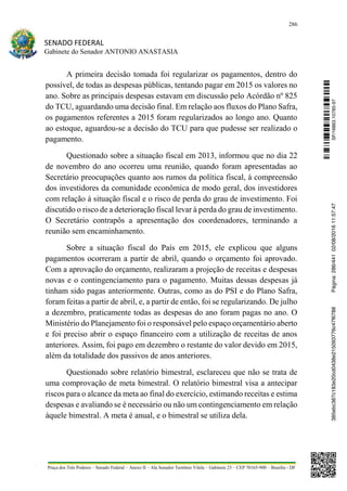 286
SENADO FEDERAL
Gabinete do Senador ANTONIO ANASTASIA
Praça dos Três Poderes – Senado Federal – Anexo II – Ala Senador Teotônio Vilela – Gabinete 23 – CEP 70165-900 – Brasília - DF
A primeira decisão tomada foi regularizar os pagamentos, dentro do
possível, de todas as despesas públicas, tentando pagar em 2015 os valores no
ano. Sobre as principais despesas estavam em discussão pelo Acórdão nº 825
do TCU, aguardando uma decisão final. Em relação aos fluxos do Plano Safra,
os pagamentos referentes a 2015 foram regularizados ao longo ano. Quanto
ao estoque, aguardou-se a decisão do TCU para que pudesse ser realizado o
pagamento.
Questionado sobre a situação fiscal em 2013, informou que no dia 22
de novembro do ano ocorreu uma reunião, quando foram apresentadas ao
Secretário preocupações quanto aos rumos da política fiscal, à compreensão
dos investidores da comunidade econômica de modo geral, dos investidores
com relação à situação fiscal e o risco de perda do grau de investimento. Foi
discutido o risco de a deterioração fiscal levar à perda do grau de investimento.
O Secretário contrapôs a apresentação dos coordenadores, terminando a
reunião sem encaminhamento.
Sobre a situação fiscal do País em 2015, ele explicou que alguns
pagamentos ocorreram a partir de abril, quando o orçamento foi aprovado.
Com a aprovação do orçamento, realizaram a projeção de receitas e despesas
novas e o contingenciamento para o pagamento. Muitas dessas despesas já
tinham sido pagas anteriormente. Outras, como as do PSI e do Plano Safra,
foram feitas a partir de abril, e, a partir de então, foi se regularizando. De julho
a dezembro, praticamente todas as despesas do ano foram pagas no ano. O
Ministério do Planejamento foi o responsável pelo espaço orçamentário aberto
e foi preciso abrir o espaço financeiro com a utilização de receitas de anos
anteriores. Assim, foi pago em dezembro o restante do valor devido em 2015,
além da totalidade dos passivos de anos anteriores.
Questionado sobre relatório bimestral, esclareceu que não se trata de
uma comprovação de meta bimestral. O relatório bimestral visa a antecipar
riscos para o alcance da meta ao final do exercício, estimando receitas e estima
despesas e avaliando se é necessário ou não um contingenciamento em relação
àquele bimestral. A meta é anual, e o bimestral se utiliza dela.
SF/16863.10785-97385ebc387c183e20cd0438e215093776c47f6788Página:286/44102/08/201611:57:47
 