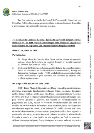 287
SENADO FEDERAL
Gabinete do Senador ANTONIO ANASTASIA
Praça dos Três Poderes – Senado Federal – Anexo II – Ala Senador Teotônio Vilela – Gabinete 23 – CEP 70165-900 – Brasília - DF
Por fim, noticiou a criação do Comitê de Programação Financeira e o
Comitê de Política Fiscal, para que as decisões e informações sejam discutidas
e apresentadas para um amplo grupo de técnicos.
14ª Reunião da Comissão Especial destinada a proferir parecer sobre a
Denúncia nº 1 de 2016 relativa à autorização para processo e julgamento
da Presidenta da República por suposto crime de responsabilidade
Data: 13 de junho de 2016
Participantes:
1. Dr. Tiago Alves de Gouveia Lins Dutra, auditor federal de controle
externo, titular da Secretaria de Controle Externo e Fazenda Nacional
do Tribunal de Contas da União – TCU ;
2. Dr. Leonardo Rodrigues Albernaz, auditor federal de controle externo,
titular da Secretaria de Macroavaliação Governamental, Semag, do
Tribunal de Contas da União – TCU, unidade técnica responsável pelas
contas presidenciais e pela auditoria dos decretos de abertura dos
créditos suplementares.
Dr. Tiago Alves de Gouveia Lins Dutra
O Dr. Tiago Alves de Gouveia Lins Dutra respondeu questionamento
afirmando a reiteração das chamadas pedaladas fiscais - operações de crédito
junto a bancos públicos controlados pela União - que resultaram no Acórdão
nº 825 no ano de 2015. Declarou desconhecer qualquer responsabilização feita
pelo próprio governo a gestores. No tocante ao restabelecimento de
pagamentos em 2015, aduziu ter ocorrido restabelecimento em abril até
outubro de 2015 de valores referentes a anos anteriores, tendo os valores que
deveriam ser pagos em janeiro e em julho de 2015 sido saldados em 28 de
dezembro do mesmo ano, caracterizando operação de crédito. Isto, segundo a
testemunha, devido ao prazo de 6 meses fixado nas portarias do Ministério da
Fazenda, tornando o valor devido no dia seguinte ao final do semestre.
Adiante narrou que tal prazo é necessário para acumular todas as operações
SF/16863.10785-97385ebc387c183e20cd0438e215093776c47f6788Página:287/44102/08/201611:57:47
 