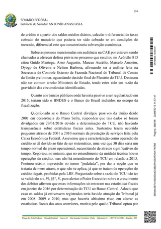288
SENADO FEDERAL
Gabinete do Senador ANTONIO ANASTASIA
Praça dos Três Poderes – Senado Federal – Anexo II – Ala Senador Teotônio Vilela – Gabinete 23 – CEP 70165-900 – Brasília - DF
de crédito e a partir dos saldos médios diários, calcular o diferencial de taxas
cobrado do mutuário que poderia ter sido cobrado se em condições de
mercado, diferencial este que caracterizaria subvenção econômica.
Sobre as pessoas mencionadas em audiência na CAE por estarem sendo
chamadas a oferecer defesa prévia no processo que resultou no Acórdão 815
citou Guido Mantega, Arno Augustin, Marcus Aucélio, Marcelo Amorim,
Dyogo de Oliveira e Nelson Barbosa, afirmando ser a análise feita na
Secretaria de Controle Externo de Fazenda Nacional do Tribunal de Contas
da União preliminar, aguardando decisão final do Plenário do TCU. Destacou
não ser comum arrolar Ministros de Estado, tendo estes sido em razão da
gravidade das circunstâncias identificadas.
Quanto aos bancos públicos onde haveria passivo a ser regularizado em
2015, teriam sido o BNDES e o Banco do Brasil incluídos no escopo da
fiscalização.
Questionado se o Banco Central divulgou passivos da União desde
2001 em decorrência do Plano Safra, respondeu que tais dados só foram
divulgados em 29/01/2016 devido a determinação do TCU, não havendo
transparência sobre estatísticas fiscais antes. Sustentou terem ocorrido
pequenos atrasos de 2001 a 2010 normais da prestação de serviços feita pela
Caixa Econômica Federal. Asseverou que a caracterização como operação de
crédito se dá devido ao fato de ser sistemático, uma vez que 30 dias seria um
tempo normal de prazo operacional, necessitando de atrasos significativos de
tempo. Reportou, no entanto, que no entendimento da unidade técnica houve
operações de crédito, mas não há entendimento do TCU em relação a 2015.
Pontuou existir imprecisão no termo “pedalada”, por dar a noção que se
trataria de mero atraso, o que não se aplica, já que se tratam de operações de
crédito ilegais, proibidas pela LRF. Perguntado sobre a razão do TCU não ter
se valido do art. 59, §1º, V, para alertar o Poder Executivo sobre o crescimento
dos débitos afirmou que estas informações só entraram nas estatísticas fiscais
em janeiro de 2016 por determinação do TCU ao Banco Central. Aduziu que
caso os saldos já estivessem registrados teria havido atuação do Tribunal já
em 2008, 2009 e 2010, mas que haveria altíssimo risco em alterar as
estatísticas fiscais dos anos anteriores, motivo pelo qual o Tribunal optou por
SF/16863.10785-97385ebc387c183e20cd0438e215093776c47f6788Página:288/44102/08/201611:57:47
 