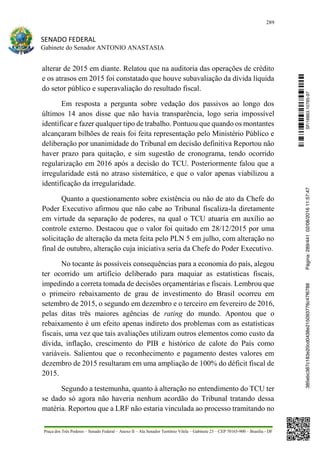 289
SENADO FEDERAL
Gabinete do Senador ANTONIO ANASTASIA
Praça dos Três Poderes – Senado Federal – Anexo II – Ala Senador Teotônio Vilela – Gabinete 23 – CEP 70165-900 – Brasília - DF
alterar de 2015 em diante. Relatou que na auditoria das operações de crédito
e os atrasos em 2015 foi constatado que houve subavaliação da dívida líquida
do setor público e superavaliação do resultado fiscal.
Em resposta a pergunta sobre vedação dos passivos ao longo dos
últimos 14 anos disse que não havia transparência, logo seria impossível
identificar e fazer qualquer tipo de trabalho. Pontuou que quando os montantes
alcançaram bilhões de reais foi feita representação pelo Ministério Público e
deliberação por unanimidade do Tribunal em decisão definitiva Reportou não
haver prazo para quitação, e sim sugestão de cronograma, tendo ocorrido
regularização em 2016 após a decisão do TCU. Posteriormente falou que a
irregularidade está no atraso sistemático, e que o valor apenas viabilizou a
identificação da irregularidade.
Quanto a questionamento sobre existência ou não de ato da Chefe do
Poder Executivo afirmou que não cabe ao Tribunal fiscaliza-la diretamente
em virtude da separação de poderes, na qual o TCU atuaria em auxílio ao
controle externo. Destacou que o valor foi quitado em 28/12/2015 por uma
solicitação de alteração da meta feita pelo PLN 5 em julho, com alteração no
final de outubro, alteração cuja iniciativa seria da Chefe do Poder Executivo.
No tocante às possíveis consequências para a economia do país, alegou
ter ocorrido um artifício deliberado para maquiar as estatísticas fiscais,
impedindo a correta tomada de decisões orçamentárias e fiscais. Lembrou que
o primeiro rebaixamento de grau de investimento do Brasil ocorreu em
setembro de 2015, o segundo em dezembro e o terceiro em fevereiro de 2016,
pelas ditas três maiores agências de rating do mundo. Apontou que o
rebaixamento é um efeito apenas indireto dos problemas com as estatísticas
fiscais, uma vez que tais avaliações utilizam outros elementos como custo da
dívida, inflação, crescimento do PIB e histórico de calote do País como
variáveis. Salientou que o reconhecimento e pagamento destes valores em
dezembro de 2015 resultaram em uma ampliação de 100% do déficit fiscal de
2015.
Segundo a testemunha, quanto à alteração no entendimento do TCU ter
se dado só agora não haveria nenhum acordão do Tribunal tratando dessa
matéria. Reportou que a LRF não estaria vinculada ao processo tramitando no
SF/16863.10785-97385ebc387c183e20cd0438e215093776c47f6788Página:289/44102/08/201611:57:47
 