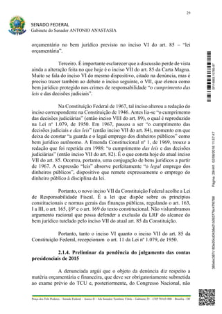 29
SENADO FEDERAL
Gabinete do Senador ANTONIO ANASTASIA
Praça dos Três Poderes – Senado Federal – Anexo II – Ala Senador Teotônio Vilela – Gabinete 23 – CEP 70165-900 – Brasília - DF
orçamentário no bem jurídico previsto no inciso VI do art. 85 – “lei
orçamentária”.
Terceiro. É importante esclarecer que a discussão perde de vista
ainda a alteração feita no que hoje é o inciso VII do art. 85 da Carta Magna.
Muito se fala do inciso VI do mesmo dispositivo, citado na denúncia, mas é
preciso trazer também ao debate o inciso seguinte, o VII, que elenca como
bem jurídico protegido nos crimes de responsabilidade “o cumprimento das
leis e das decisões judiciais”.
Na Constituição Federal de 1967, tal inciso alterou a redação do
inciso correspondente na Constituição de 1946. Antes lia-se “o cumprimento
das decisões judiciárias” (então inciso VIII do art. 89), o qual é reproduzido
na Lei no
1.079, de 1950. Em 1967, passou a ser “o cumprimento das
decisões judiciais e das leis” (então inciso VII do art. 84), momento em que
deixa de constar “a guarda e o legal emprego dos dinheiros públicos” como
bem jurídico autônomo. A Emenda Constitucional nº 1, de 1969, trouxe a
redação que foi repetida em 1988: “o cumprimento das leis e das decisões
judiciárias” (então inciso VII do art. 82). É o que consta hoje do atual inciso
VII do art. 85. Ocorreu, portanto, uma conjugação de bens jurídicos a partir
de 1967. A expressão “leis” absorve perfeitamente “o legal emprego dos
dinheiros públicos”, dispositivo que remete expressamente o emprego do
dinheiro público à disciplina da lei.
Portanto, o novo inciso VII da Constituição Federal acolhe a Lei
de Responsabilidade Fiscal. É a lei que dispõe sobre os princípios
constitucionais e normas gerais das finanças públicas, regulando o art. 163,
I a III, o art. 165, §9o
e o art. 169 do texto constitucional. Não vislumbramos
argumento racional que possa defender a exclusão da LRF do alcance do
bem jurídico tutelado pelo inciso VII do atual art. 85 da Constituição.
Portanto, tanto o inciso VI quanto o inciso VII do art. 85 da
Constituição Federal, recepcionam o art. 11 da Lei nº 1.079, de 1950.
2.1.4. Preliminar da pendência do julgamento das contas
presidenciais de 2015
A denunciada argúi que o objeto da denúncia diz respeito a
matéria orçamentária e financeira, que deve ser obrigatoriamente submetida
ao exame prévio do TCU e, posteriormente, do Congresso Nacional, não
SF/16863.10785-97385ebc387c183e20cd0438e215093776c47f6788Página:29/44102/08/201611:57:47
 