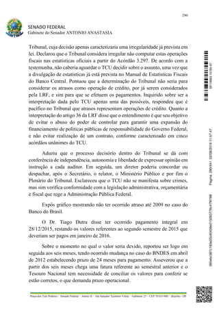 290
SENADO FEDERAL
Gabinete do Senador ANTONIO ANASTASIA
Praça dos Três Poderes – Senado Federal – Anexo II – Ala Senador Teotônio Vilela – Gabinete 23 – CEP 70165-900 – Brasília - DF
Tribunal, cuja decisão apenas caracterizaria uma irregularidade já prevista em
lei. Declarou que o Tribunal considera irregular não computar estas operações
fiscais nas estatísticas oficiais a partir do Acórdão 3.297. De acordo com a
testemunha, não caberia aguardar o TCU decidir sobre o assunto, uma vez que
a divulgação de estatísticas já está prevista no Manual de Estatísticas Fiscais
do Banco Central. Pontuou que a determinação do Tribunal não seria para
considerar os atrasos como operação de crédito, por já serem considerados
pela LRF, e sim para que se efetuem os pagamentos. Inquirido sobre ser a
interpretação dada pelo TCU apenas uma das possíveis, respondeu que é
pacífico no Tribunal que atrasos representam operações de crédito. Quanto a
interpretação do artigo 36 da LRF disse que o entendimento é que seu objetivo
de evitar o abuso do poder de controlar para garantir uma expansão do
financiamento de políticas públicas de responsabilidade do Governo Federal,
e não evitar realização de um contrato, conforme caracterizado em cinco
acórdãos unânimes do TCU.
Aduziu que o processo decisório dentro do Tribunal se dá com
conferência de independência, autonomia e liberdade de expressar opinião em
instrução a cada auditor. Em seguida, um diretor poderia concordar ou
despachar, após o Secretário, o relator, o Ministério Público e por fim o
Plenário do Tribunal. Esclareceu que o TCU não se manifesta sobre crimes,
mas sim verifica conformidade com a legislação administrativa, orçamentária
e fiscal que rege a Administração Pública Federal.
Expôs gráfico mostrando não ter ocorrido atraso até 2009 no caso do
Banco do Brasil.
O Dr. Tiago Dutra disse ter ocorrido pagamento integral em
28/12/2015, restando os valores referentes ao segundo semestre de 2015 que
deveriam ser pagos em janeiro de 2016.
Sobre o momento no qual o valor seria devido, reportou ser logo em
seguida aos seis meses, tendo ocorrido mudança no caso do BNDES em abril
de 2012 estabelecendo prazo de 24 meses para pagamento. Asseverou que a
partir dos seis meses chega uma fatura referente ao semestral anterior e o
Tesouro Nacional tem necessidade de conciliar os valores para conferir se
estão corretos, o que demanda prazo operacional.
SF/16863.10785-97385ebc387c183e20cd0438e215093776c47f6788Página:290/44102/08/201611:57:47
 