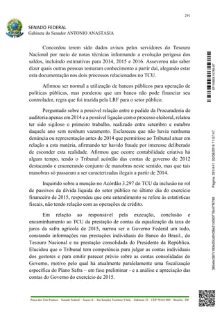 291
SENADO FEDERAL
Gabinete do Senador ANTONIO ANASTASIA
Praça dos Três Poderes – Senado Federal – Anexo II – Ala Senador Teotônio Vilela – Gabinete 23 – CEP 70165-900 – Brasília - DF
Concordou terem sido dados avisos pelos servidores do Tesouro
Nacional por meio de notas técnicas informando a evolução perigosa dos
saldos, incluindo estimativas para 2014, 2015 e 2016. Asseverou não saber
dizer quais outras pessoas tomaram conhecimento a partir daí, alegando estar
esta documentação nos dois processos relacionados no TCU.
Afirmou ser normal a utilização de bancos públicos para operação de
políticas públicas, mas ponderou que um banco não pode financiar seu
controlador, regra que foi trazida pela LRF para o setor público.
Perguntado sobre a possível relação entre o pedido da Procuradoria de
auditoria apenas em 2014 e a possível ligação com o processo eleitoral, relatou
ter sido sigiloso o primeiro trabalho, realizado entre setembro e outubro
daquele ano sem nenhum vazamento. Esclareceu que não havia nenhuma
denúncia ou representação antes de 2014 que permitisse ao Tribunal atuar em
relação a esta matéria, afirmando ter havido fraude por interesse deliberado
de esconder esta realidade. Afirmou que ocorre contabilidade criativa há
algum tempo, tendo o Tribunal acórdão das contas de governo de 2012
destacando e enumerando conjunto de manobras neste sentido, mas que tais
manobras só passaram a ser caracterizadas ilegais a partir de 2014.
Inquirido sobre a menção no Acórdão 3.297 do TCU da inclusão no rol
de passivos da dívida líquida do setor público no último dia do exercício
financeiro de 2015, respondeu que este entendimento se refere às estatísticas
fiscais, não tendo relação com as operações de crédito.
Em relação ao responsável pela execução, conclusão e
encaminhamento ao TCU da prestação de contas da equalização da taxa de
juros da safra agrícola de 2015, narrou ser o Governo Federal um todo,
constando informações nas prestações individuais do Banco do Brasil., do
Tesouro Nacional e na prestação consolidada do Presidente da República.
Elucidou que o Tribunal tem competência para julgar as contas individuais
dos gestores e para emitir parecer prévio sobre as contas consolidadas do
Governo, motivo pelo qual há atualmente paralelamente uma fiscalização
específica do Plano Safra – em fase preliminar - e a análise e apreciação das
contas do Governo do exercício de 2015.
SF/16863.10785-97385ebc387c183e20cd0438e215093776c47f6788Página:291/44102/08/201611:57:47
 