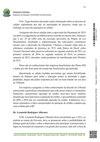 292
SENADO FEDERAL
Gabinete do Senador ANTONIO ANASTASIA
Praça dos Três Poderes – Senado Federal – Anexo II – Ala Senador Teotônio Vilela – Gabinete 23 – CEP 70165-900 – Brasília - DF
O Sr. Tiago declarou não poder emitir informação sobre os decretos de
crédito suplementar por não ter participado do processo, tendo que se
restringir ao caso das operações de crédito.
Assegurou não haver relação entre a aprovação do Orçamento de 2015
em abril e os pagamentos de débitos terem ocorrido no mesmo mês. Destacou
que o art. 53 da LDO trata da execução provisória do Projeto de Lei
Orçamentária, facultando a implementação das subvenções econômicas
mesmo sem a aprovação do Orçamento. Chamou a atenção então para as
cobranças constantes do processo no TCU onde Banco do Brasil cobra
Tesouro Nacional sobre passivos referentes ao segundo semestre de 2013, ao
primeiro semestre de 2014, ao segundo semestre de 2014, ao primeiro
semestre de 2015, atrasados, ainda pendentes de manifestação pelo Plenário
do TCU.
Disse não ter conhecimento das empresas beneficiárias dos Planos PSI
e Safra, por não fazer parte do escopo das fiscalizações que participa.
Questionado se edição medidas provisórias que teriam flexibilizado
destino do dinheiro para saúde e educação teriam se destinado a pagar
pedaladas, alegou não poder responder por não ser tema tratado em sua área
no Tribunal.
Em resposta a pergunta se tinha conhecimento de decisão do Tribunal
autorizando a generalizar entendimento que todo atraso relativo a instituições
financeiras caracterizaria operação de crédito asseverou haver relatório
dizendo que nem todo atraso é operação de crédito, o que justificaria o período
de 2002 a 2010 não ser considerado operação de crédito. Estabeleceu ser o
atraso sistemático o fator caracterizador da operação de crédito, conduta que
seria coibida pela LRF.
Dr. Leonardo Rodrigues Albernaz
O Dr. Leonardo Rodrigues Albernaz disse inicialmente que o TCU, ao
analisar as contas do Governo, deve se pronunciar sobre a confiabilidade do
balanço geral da União e sobre a observância dos princípios constitucionais e
legais na execução do orçamento e na gestão dos recursos, tudo sob a ótica da
SF/16863.10785-97385ebc387c183e20cd0438e215093776c47f6788Página:292/44102/08/201611:57:47
 