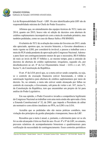 293
SENADO FEDERAL
Gabinete do Senador ANTONIO ANASTASIA
Praça dos Três Poderes – Senado Federal – Anexo II – Ala Senador Teotônio Vilela – Gabinete 23 – CEP 70165-900 – Brasília - DF
Lei de Responsabilidade Fiscal – LRF. Os atos identificados pela LRF são de
responsabilidade máxima do Chefe do Poder Executivo.
Afirmou que, no entendimento das equipes técnicas do TCU, tanto em
2014, quanto em 2015, houve não só edição de decretos com abertura de
créditos suplementares incompatíveis com a meta do resultado primário, mas
também pedaladas, como no caso do Banco Safra e PSI BNDES.
O relatório do TCU de avaliação das contas do Governo em 2015, ainda
não apreciado, apontou que, no terceiro bimestre, o Governo abandonou a
meta vigente na LDO, por considerá-la inviável, e passou a trabalhar com a
meta do PLN ainda pendente de aprovação pelo Congresso Nacional. Adotou-
a para fazer um contingenciamento menor do que o necessário, R$ 8 bilhões
de reais ao invés de R$ 57 bilhões e, ao mesmo tempo, para a emissão de
decretos de abertura de crédito suplementar; irregulares, segundo ele, por
desobedecerem ao art. 4º da Lei Orçamentária Anual – LOA e o art. 167,
Inciso V, da Constituição da República.
O art. 4º da LOA prevê que, se a meta estiver sendo cumprida, ou seja,
se o controle da execução financeira estiver funcionando, é válida a
autorização legislativa para abertura de créditos suplementares por meio de
decreto. Se, no entanto, a meta não estiver sendo alcançada por falhas no
controle de execução, o Governante, sob pena de violar o art. 167, inciso V,
da Constituição da República, tem que encaminhar um projeto de lei para
análise do Poder Legislativo.
Em sua opinião, o Poder Executivo invadiu a competência legiferante
do Congresso Nacional ao trabalhar com uma meta ainda não aprovada e feriu
a Emenda Constitucional nº 32, de 2001, que impede o Presidente de editar
ato normativo com efeitos imediatos no PPA, na LDO e na LOA.
Acredita que as pedaladas não são meras práticas contábeis, mas
violação dos princípios da gestão planejada e transparente, bases da LRF.
Ressaltou que a meta é anual, e, portanto, o aferimento para ver se ela
foi ou não alcançada é feito no final do ano. Os art. 8º e 9º da LRF, no entanto,
preveem relatórios de acompanhamento bimestrais e quadrimestrais para
verificação da necessidade de contingenciamento. Esses controles periódicos
SF/16863.10785-97385ebc387c183e20cd0438e215093776c47f6788Página:293/44102/08/201611:57:47
 