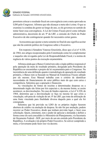 294
SENADO FEDERAL
Gabinete do Senador ANTONIO ANASTASIA
Praça dos Três Poderes – Senado Federal – Anexo II – Ala Senador Teotônio Vilela – Gabinete 23 – CEP 70165-900 – Brasília - DF
permitem colocar o resultado fiscal em convergência com a meta aprovada na
LDO pelo Congresso. Afirmou que não alcançar a meta não é crime. O que se
examina é a conduta do gestor ao longo do ano, se ele governou no sentido de
tentar fazer essa convergência. A Lei de Crimes Fiscais prevê como infração
administrativa, decorrente do art. 9º da LRF, a omissão do Chefe do Poder
Executivo de não contingenciar quando for necessário cortar gastos.
Acrescentou que ajustar a meta somente no final do ano significa aceitar
que não há controle político do Congresso sobre o Executivo.
Em resposta à Senadora Vanessa Grazziotin, disse que a Lei nº 4.320,
de 1964, nos artigos recepcionados pela Constituição como lei complementar
e naqueles não revogados pela Lei de Responsabilidade Fiscal, é a norma de
regência de vários pontos da execução orçamentária.
Afirmou ainda que o Banco Central tem sido o órgão público responsável
pela apuração da meta de resultado primário, designado pelo Presidente da
República ao encaminhar o projeto da lei orçamentária para o Congresso. Na
inexistência de uma definição quanto à metodologia de apuração do resultado
primário, o Banco tem se baseado no Manual de Estatísticas Fiscais editado
por ele mesmo. Esse Manual trabalha com o critério de identificar
necessidades de financiamento do setor público mais do que com caixa e
competência. Salientou que a apuração é financeira.
As vinculações de fontes de receitas a determinadas despesas ou a
determinado órgão são feitas por leis especiais e, da mesma forma, se assim
acontecer, as desvinculações. No caso de fundos especiais, a Lei nº 4.320, de
1964, determina que a desvinculação se faça na mesma lei que criou a
vinculação, sob pena de violação do art. 8º da LRF, que trata da utilização de
uma fonte vinculada para finalidade diversa daquela para a qual ela foi
consignada.
Salientou que há previsão na LDO de os próprios órgãos fazerem
abertura de crédito via anulação de despesa. Se não for por anulação, podem
recorrer ao Poder Executivo, desde que tenham previsão legal, e fazer essa
solicitação. Quem, entretanto, tem o poder de apreciar a demanda e definir a
forma como ele será concedido é o Ministério do Planejamento, via Secretaria
de Orçamento Federal - SOF, por meio de um ato emitido pelo Presidente da
República. A avaliação é do próprio Poder Executivo. Se estiver cumprindo a
meta, o Governante pode fazer isso via decreto.
SF/16863.10785-97385ebc387c183e20cd0438e215093776c47f6788Página:294/44102/08/201611:57:47
 