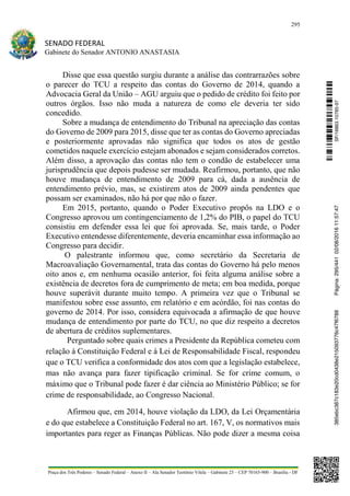 295
SENADO FEDERAL
Gabinete do Senador ANTONIO ANASTASIA
Praça dos Três Poderes – Senado Federal – Anexo II – Ala Senador Teotônio Vilela – Gabinete 23 – CEP 70165-900 – Brasília - DF
Disse que essa questão surgiu durante a análise das contrarrazões sobre
o parecer do TCU a respeito das contas do Governo de 2014, quando a
Advocacia Geral da União – AGU arguiu que o pedido de crédito foi feito por
outros órgãos. Isso não muda a natureza de como ele deveria ter sido
concedido.
Sobre a mudança de entendimento do Tribunal na apreciação das contas
do Governo de 2009 para 2015, disse que ter as contas do Governo apreciadas
e posteriormente aprovadas não significa que todos os atos de gestão
cometidos naquele exercício estejam abonados e sejam considerados corretos.
Além disso, a aprovação das contas não tem o condão de estabelecer uma
jurisprudência que depois pudesse ser mudada. Reafirmou, portanto, que não
houve mudança de entendimento de 2009 para cá, dada a ausência de
entendimento prévio, mas, se existirem atos de 2009 ainda pendentes que
possam ser examinados, não há por que não o fazer.
Em 2015, portanto, quando o Poder Executivo propôs na LDO e o
Congresso aprovou um contingenciamento de 1,2% do PIB, o papel do TCU
consistiu em defender essa lei que foi aprovada. Se, mais tarde, o Poder
Executivo entendesse diferentemente, deveria encaminhar essa informação ao
Congresso para decidir.
O palestrante informou que, como secretário da Secretaria de
Macroavaliação Governamental, trata das contas do Governo há pelo menos
oito anos e, em nenhuma ocasião anterior, foi feita alguma análise sobre a
existência de decretos fora de cumprimento de meta; em boa medida, porque
houve superávit durante muito tempo. A primeira vez que o Tribunal se
manifestou sobre esse assunto, em relatório e em acórdão, foi nas contas do
governo de 2014. Por isso, considera equivocada a afirmação de que houve
mudança de entendimento por parte do TCU, no que diz respeito a decretos
de abertura de créditos suplementares.
Perguntado sobre quais crimes a Presidente da República cometeu com
relação à Constituição Federal e à Lei de Responsabilidade Fiscal, respondeu
que o TCU verifica a conformidade dos atos com que a legislação estabelece,
mas não avança para fazer tipificação criminal. Se for crime comum, o
máximo que o Tribunal pode fazer é dar ciência ao Ministério Público; se for
crime de responsabilidade, ao Congresso Nacional.
Afirmou que, em 2014, houve violação da LDO, da Lei Orçamentária
e do que estabelece a Constituição Federal no art. 167, V, os normativos mais
importantes para reger as Finanças Públicas. Não pode dizer a mesma coisa
SF/16863.10785-97385ebc387c183e20cd0438e215093776c47f6788Página:295/44102/08/201611:57:47
 