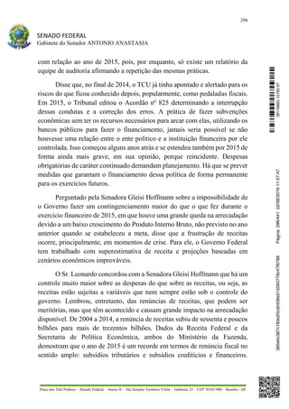 296
SENADO FEDERAL
Gabinete do Senador ANTONIO ANASTASIA
Praça dos Três Poderes – Senado Federal – Anexo II – Ala Senador Teotônio Vilela – Gabinete 23 – CEP 70165-900 – Brasília - DF
com relação ao ano de 2015, pois, por enquanto, só existe um relatório da
equipe de auditoria afirmando a repetição das mesmas práticas.
Disse que, no final de 2014, o TCU já tinha apontado e alertado para os
riscos do que ficou conhecido depois, popularmente, como pedaladas fiscais.
Em 2015, o Tribunal editou o Acordão nº 825 determinando a interrupção
dessas condutas e a correção dos erros. A prática de fazer subvenções
econômicas sem ter os recursos necessários para arcar com elas, utilizando os
bancos públicos para fazer o financiamento, jamais seria possível se não
houvesse uma relação entre o ente político e a instituição financeira por ele
controlada. Isso começou alguns anos atrás e se estendeu também por 2015 de
forma ainda mais grave, em sua opinião, porque reincidente. Despesas
obrigatórias de caráter continuado demandam planejamento. Há que se prever
medidas que garantam o financiamento dessa política de forma permanente
para os exercícios futuros.
Perguntado pela Senadora Gleisi Hoffmann sobre a impossibilidade de
o Governo fazer um contingenciamento maior do que o que fez durante o
exercício financeiro de 2015, em que houve uma grande queda na arrecadação
devido a um baixo crescimento do Produto Interno Bruto, não previsto no ano
anterior quando se estabeleceu a meta, disse que a frustração de receitas
ocorre, principalmente, em momentos de crise. Para ele, o Governo Federal
tem trabalhado com superestimativa de receita e projeções baseadas em
cenários econômicos improváveis.
O Sr. Leonardo concordou com a Senadora Gleisi Hoffmann que há um
controle muito maior sobre as despesas do que sobre as receitas, ou seja, as
receitas estão sujeitas a variáveis que nem sempre estão sob o controle do
governo. Lembrou, entretanto, das renúncias de receitas, que podem ser
meritórias, mas que têm acontecido e causam grande impacto na arrecadação
disponível. De 2004 a 2014, a renúncia de receitas subiu de sessenta e poucos
bilhões para mais de trezentos bilhões. Dados da Receita Federal e da
Secretaria de Política Econômica, ambos do Ministério da Fazenda,
demostram que o ano de 2015 é um recorde em termos de renúncia fiscal no
sentido amplo: subsídios tributários e subsídios creditícios e financeiros.
SF/16863.10785-97385ebc387c183e20cd0438e215093776c47f6788Página:296/44102/08/201611:57:47
 