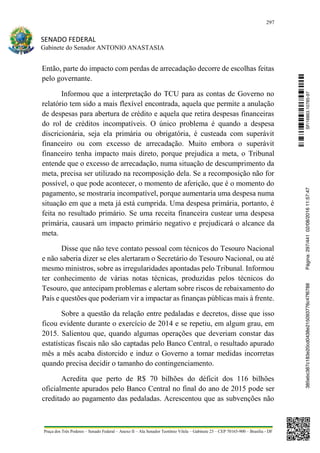 297
SENADO FEDERAL
Gabinete do Senador ANTONIO ANASTASIA
Praça dos Três Poderes – Senado Federal – Anexo II – Ala Senador Teotônio Vilela – Gabinete 23 – CEP 70165-900 – Brasília - DF
Então, parte do impacto com perdas de arrecadação decorre de escolhas feitas
pelo governante.
Informou que a interpretação do TCU para as contas de Governo no
relatório tem sido a mais flexível encontrada, aquela que permite a anulação
de despesas para abertura de crédito e aquela que retira despesas financeiras
do rol de créditos incompatíveis. O único problema é quando a despesa
discricionária, seja ela primária ou obrigatória, é custeada com superávit
financeiro ou com excesso de arrecadação. Muito embora o superávit
financeiro tenha impacto mais direto, porque prejudica a meta, o Tribunal
entende que o excesso de arrecadação, numa situação de descumprimento da
meta, precisa ser utilizado na recomposição dela. Se a recomposição não for
possível, o que pode acontecer, o momento de aferição, que é o momento do
pagamento, se mostraria incompatível, porque aumentaria uma despesa numa
situação em que a meta já está cumprida. Uma despesa primária, portanto, é
feita no resultado primário. Se uma receita financeira custear uma despesa
primária, causará um impacto primário negativo e prejudicará o alcance da
meta.
Disse que não teve contato pessoal com técnicos do Tesouro Nacional
e não saberia dizer se eles alertaram o Secretário do Tesouro Nacional, ou até
mesmo ministros, sobre as irregularidades apontadas pelo Tribunal. Informou
ter conhecimento de várias notas técnicas, produzidas pelos técnicos do
Tesouro, que antecipam problemas e alertam sobre riscos de rebaixamento do
País e questões que poderiam vir a impactar as finanças públicas mais à frente.
Sobre a questão da relação entre pedaladas e decretos, disse que isso
ficou evidente durante o exercício de 2014 e se repetiu, em algum grau, em
2015. Salientou que, quando algumas operações que deveriam constar das
estatísticas fiscais não são captadas pelo Banco Central, o resultado apurado
mês a mês acaba distorcido e induz o Governo a tomar medidas incorretas
quando precisa decidir o tamanho do contingenciamento.
Acredita que perto de R$ 70 bilhões do déficit dos 116 bilhões
oficialmente apurados pelo Banco Central no final do ano de 2015 pode ser
creditado ao pagamento das pedaladas. Acrescentou que as subvenções não
SF/16863.10785-97385ebc387c183e20cd0438e215093776c47f6788Página:297/44102/08/201611:57:47
 