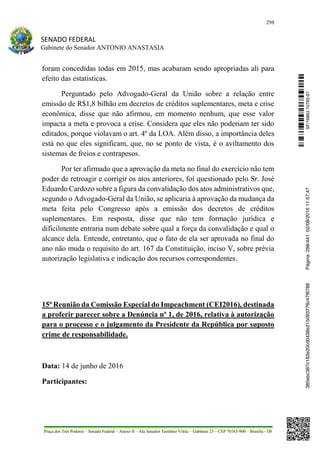 298
SENADO FEDERAL
Gabinete do Senador ANTONIO ANASTASIA
Praça dos Três Poderes – Senado Federal – Anexo II – Ala Senador Teotônio Vilela – Gabinete 23 – CEP 70165-900 – Brasília - DF
foram concedidas todas em 2015, mas acabaram sendo apropriadas ali para
efeito das estatísticas.
Perguntado pelo Advogado-Geral da União sobre a relação entre
emissão de R$1,8 bilhão em decretos de créditos suplementares, meta e crise
econômica, disse que não afirmou, em momento nenhum, que esse valor
impacta a meta e provoca a crise. Considera que eles não poderiam ter sido
editados, porque violavam o art. 4º da LOA. Além disso, a importância deles
está no que eles significam, que, no se ponto de vista, é o aviltamento dos
sistemas de freios e contrapesos.
Por ter afirmado que a aprovação da meta no final do exercício não tem
poder de retroagir e corrigir os atos anteriores, foi questionado pelo Sr. José
Eduardo Cardozo sobre a figura da convalidação dos atos administrativos que,
segundo o Advogado-Geral da União, se aplicaria à aprovação da mudança da
meta feita pelo Congresso após a emissão dos decretos de créditos
suplementares. Em resposta, disse que não tem formação jurídica e
dificilmente entraria num debate sobre qual a força da convalidação e qual o
alcance dela. Entende, entretanto, que o fato de ela ser aprovada no final do
ano não muda o requisito do art. 167 da Constituição, inciso V, sobre prévia
autorização legislativa e indicação dos recursos correspondentes.
15ª Reunião da Comissão Especial do Impeachment (CEI2016), destinada
a proferir parecer sobre a Denúncia nº 1, de 2016, relativa à autorização
para o processo e o julgamento da Presidente da República por suposto
crime de responsabilidade.
Data: 14 de junho de 2016
Participantes:
SF/16863.10785-97385ebc387c183e20cd0438e215093776c47f6788Página:298/44102/08/201611:57:47
 