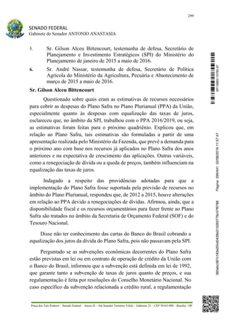 299
SENADO FEDERAL
Gabinete do Senador ANTONIO ANASTASIA
Praça dos Três Poderes – Senado Federal – Anexo II – Ala Senador Teotônio Vilela – Gabinete 23 – CEP 70165-900 – Brasília - DF
5. Sr. Gilson Alceu Bittencourt, testemunha de defesa, Secretário de
Planejamento e Investimento Estratégicos (SPI) do Ministério do
Planejamento de janeiro de 2015 a maio de 2016.
6. Sr. André Nassar, testemunha de defesa, Secretário de Política
Agrícola do Ministério da Agricultura, Pecuária e Abastecimento de
março de 2015 a maio de 2016.
Sr. Gilson Alceu Bittencourt
Questionado sobre quais eram as estimativas de recursos necessários
para cobrir as despesas do Plano Safra no Plano Plurianual (PPA) da União,
especialmente quanto às despesas com equalização das taxas de juros,
esclareceu que, no âmbito da SPI, trabalhou com o PPA 2016/2019, ou seja,
as estimativas foram feitas para o próximo quadriênio. Explicou que, em
relação ao Plano Safra, tais estimativas são formuladas a partir de uma
apresentação realizada pelo Ministério da Fazenda, que prevê a demanda para
o próximo ano com base nos recursos já aplicados no Plano Safra dos anos
anteriores e na expectativa de crescimento das aplicações. Outras variáveis,
como a renegociação de dívida ou a queda de preços, também influenciam na
equalização das taxas de juros.
Indagado a respeito das providências adotadas para que a
implementação do Plano Safra fosse suportada pela previsão de recursos no
âmbito do Plano Plurianual, respondeu que, de 2012 a 2015, houve alterações
em relação ao PPA devido a renegociações de dívidas. Afirmou, ainda, que a
disponibilidade fiscal e os recursos orçamentários para fazer frente ao Plano
Safra são tratados no âmbito da Secretaria de Orçamento Federal (SOF) e do
Tesouro Nacional.
Disse não ter conhecimento das cartas do Banco do Brasil cobrando a
equalização dos juros da dívida do Plano Safra, pois não passavam pela SPI.
Perguntado se as subvenções econômicas decorrentes do Plano Safra
estão previstas em lei ou em contrato de operação de crédito da União com
o Banco do Brasil, informou que a subvenção está definida em lei de 1992,
que garante tanto a subvenção de taxas de juros quanto de preços, e sua
regulamentação é feita por resoluções do Conselho Monetário Nacional. No
caso específico da subvenção relacionada a crédito rural, a regulamentação
SF/16863.10785-97385ebc387c183e20cd0438e215093776c47f6788Página:299/44102/08/201611:57:47
 