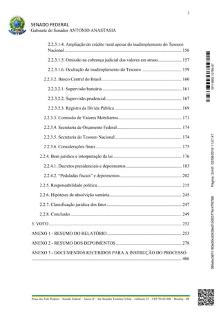 3
SENADO FEDERAL
Gabinete do Senador ANTONIO ANASTASIA
Praça dos Três Poderes – Senado Federal – Anexo II – Ala Senador Teotônio Vilela – Gabinete 23 – CEP 70165-900 – Brasília - DF
2.2.3.1.4. Ampliação do crédito rural apesar do inadimplemento do Tesouro
Nacional......................................................................................................... 156
2.2.3.1.5. Omissão na cobrança judicial dos valores em atraso..................... 157
2.2.3.1.6. Ocultação do inadimplemento do Tesouro .................................... 159
2.2.3.2. Banco Central do Brasil........................................................................ 160
2.2.3.2.1. Supervisão bancária ....................................................................... 161
2.2.3.2.2. Supervisão prudencial.................................................................... 167
2.2.3.2.3. Registro da Dívida Pública ............................................................ 169
2.2.3.3. Comissão de Valores Mobiliários......................................................... 171
2.2.3.4. Secretaria de Orçamento Federal.......................................................... 174
2.2.3.5. Secretaria do Tesouro Nacional............................................................ 174
2.2.3.6. Considerações finais............................................................................. 175
2.2.4. Bem jurídico e interpretação da lei ............................................................. 176
2.2.4.1. Decretos presidenciais e depoimentos.................................................. 183
2.2.4.2. “Pedaladas fiscais” e depoimentos ....................................................... 202
2.2.5. Responsabilidade política............................................................................ 215
2.2.6. Hipóteses de absolvição sumária................................................................. 245
2.2.7. Classificação jurídica dos fatos................................................................... 247
2.2.8. Conclusão.................................................................................................... 249
3. VOTO....................................................................................................................... 252
ANEXO 1 - RESUMO DO RELATÓRIO................................................................... 253
ANEXO 2 - RESUMO DOS DEPOIMENTOS........................................................... 278
ANEXO 3 - DOCUMENTOS RECEBIDOS PARA A INSTRUÇÃO DO PROCESSO
...................................................................................................................................... 406
SF/16863.10785-97385ebc387c183e20cd0438e215093776c47f6788Página:3/44102/08/201611:57:47
 