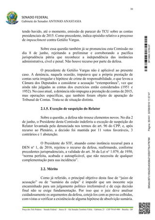 30
SENADO FEDERAL
Gabinete do Senador ANTONIO ANASTASIA
Praça dos Três Poderes – Senado Federal – Anexo II – Ala Senador Teotônio Vilela – Gabinete 23 – CEP 70165-900 – Brasília - DF
tendo havido, até o momento, emissão de parecer do TCU sobre as contas
presidenciais de 2015. Como precedente, indica episódio relativo a processo
de impeachment contra Getúlio Vargas.
Sobre essa questão também já se pronunciou esta Comissão no
dia 8 de junho, rejeitando a preliminar e corroborando a pacífica
jurisprudência pátria que reconhece a independência das instâncias
administrativa, cível e penal. Não houve recurso por parte da defesa.
O precedente de Getúlio Vargas não é aplicável ao presente
caso. A denúncia, naquela ocasião, imputava que a própria prestação de
contas seria irregular e hipótese de crime de responsabilidade, o que levou a
Câmara dos Deputados a considerar a acusação “extemporânea”, vez que
ainda não julgadas as contas dos exercícios então considerados (1951 e
1952). No caso atual, a denúncia não impugna a prestação de contas de 2015,
mas operações específicas, que também foram objeto de apuração do
Tribunal de Contas. Trata-se de situação distinta.
2.1.5. Exceção de suspeição do Relator
Sobre a questão, a defesa não trouxe elementos novos. No dia 2
de junho, o Presidente desta Comissão indeferiu a exceção de suspeição do
Relator levantada pela denunciada nos termos do art. 96 do CPP, e, após
recurso ao Plenário, a decisão foi mantida por 11 votos favoráveis, 3
contrários e 1 abstenção.
O Presidente do STF, atuando como instância recursal para a
DEN no
1, de 2016, rejeitou o recurso da defesa, reafirmando, conforme
precedentes jurisprudenciais, a validade do art. 36 da Lei no
1.079, de 1950,
“norma perfeita, acabada e autoaplicável, que não necessita de qualquer
complementação para sua incidência”.
2.2. Mérito
Como já referido, o principal objetivo desta fase de “juízo de
acusação” ou de “sumário da culpa” é impedir que um inocente seja
encaminhado para um julgamento político irreformável e de cuja decisão
final não se exige fundamentação. Por isso que o juiz deve analisar
cuidadosamente os argumentos da defesa, cotejá-los com as provas colhidas,
com vistas a verificar a existência de alguma hipótese de absolvição sumária.
SF/16863.10785-97385ebc387c183e20cd0438e215093776c47f6788Página:30/44102/08/201611:57:47
 